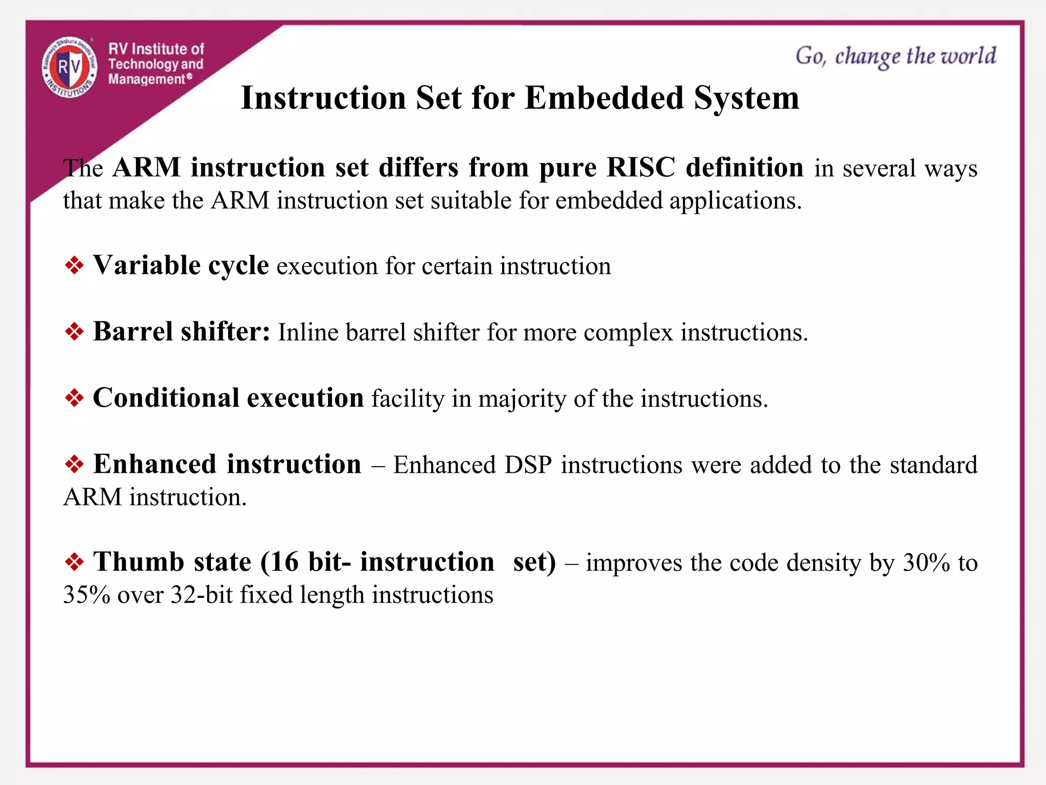 Instruction Set for Embedded System
The ARM instruction set differs from pure RISC definition in several ways
that make the ARM instruction set suitable for embedded applications.
❖ Variable cycle execution for certain instruction
❖ Barrel shifter: Inline barrel shifter for more complex instructions.
❖ Conditional execution facility in majority of the instructions.
❖ Enhanced instruction – Enhanced DSP instructions were added to the standard
ARM instruction.
❖ Thumb state (16 bit- instruction set) – improves the code density by 30% to
35% over 32-bit fixed length instructions
 