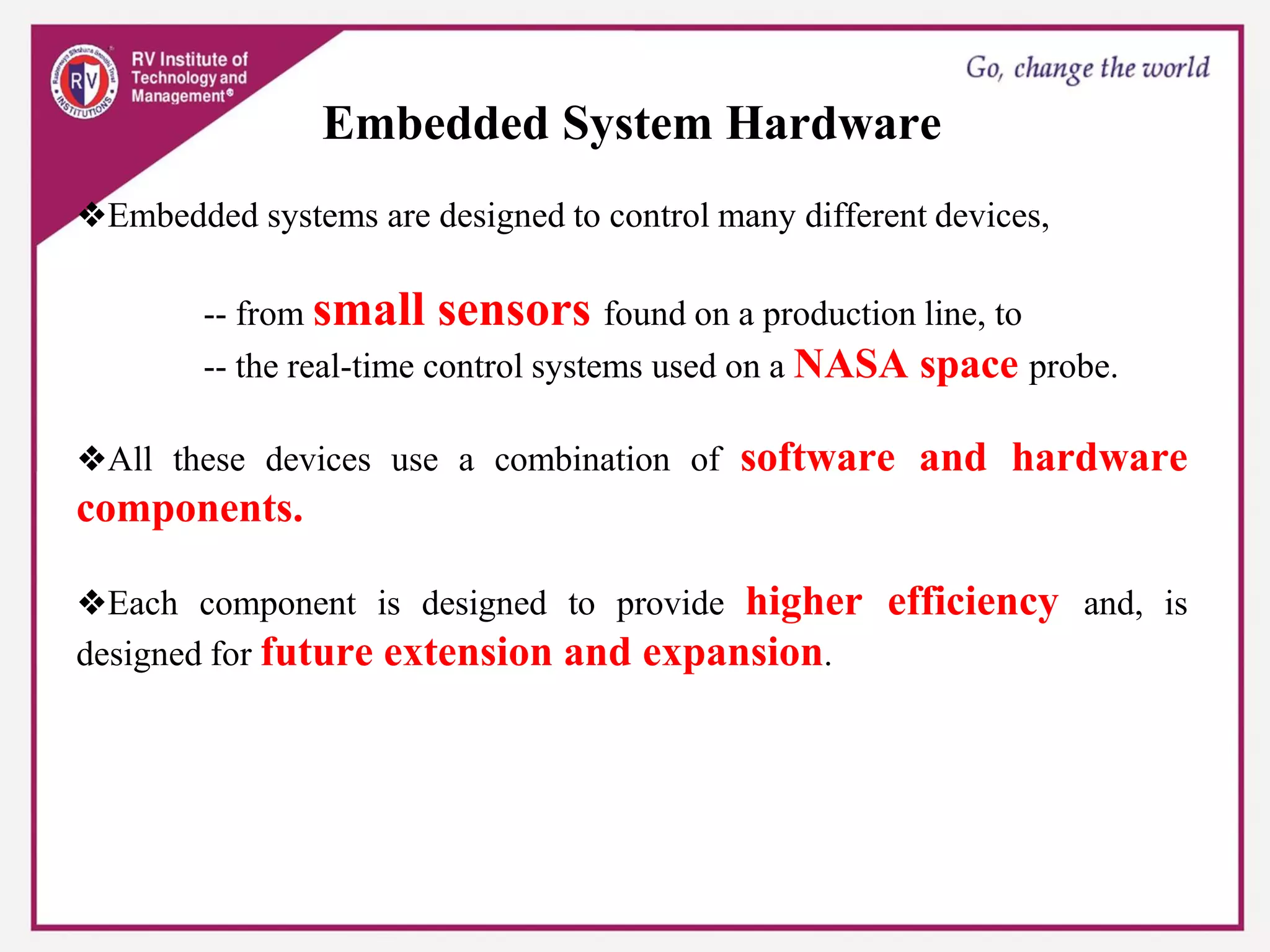 Embedded System Hardware
❖Embedded systems are designed to control many different devices,
-- from small sensors found on a production line, to
-- the real-time control systems used on a NASA space probe.
❖All these devices use a combination of software and hardware
components.
❖Each component is designed to provide higher efficiency and, is
designed for future extension and expansion.
 