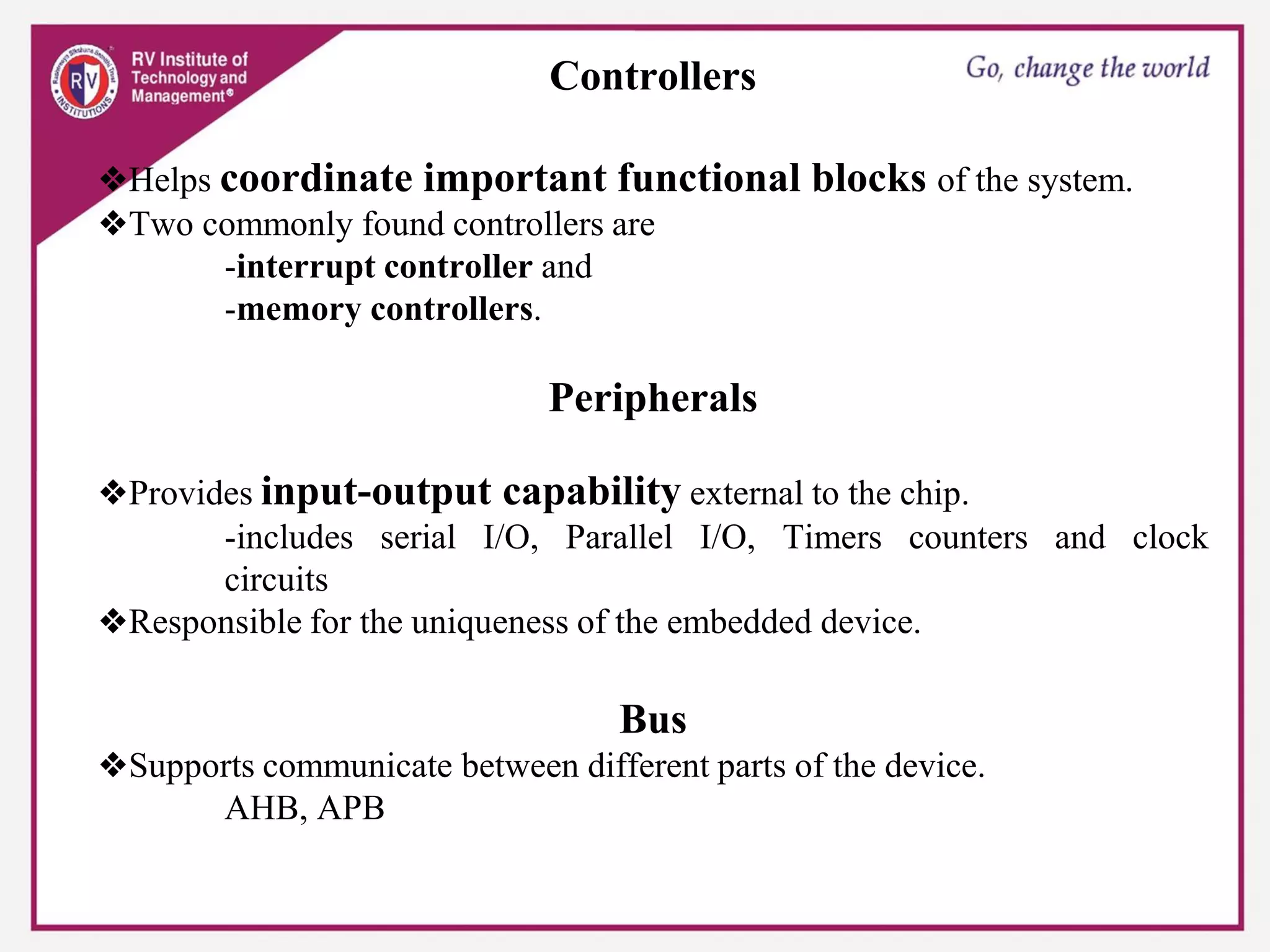 Controllers
❖Helps coordinate important functional blocks of the system.
❖Two commonly found controllers are
-interrupt controller and
-memory controllers.
Peripherals
❖Provides input-output capability external to the chip.
-includes serial I/O, Parallel I/O, Timers counters and clock
circuits
❖Responsible for the uniqueness of the embedded device.
Bus
❖Supports communicate between different parts of the device.
AHB, APB
 