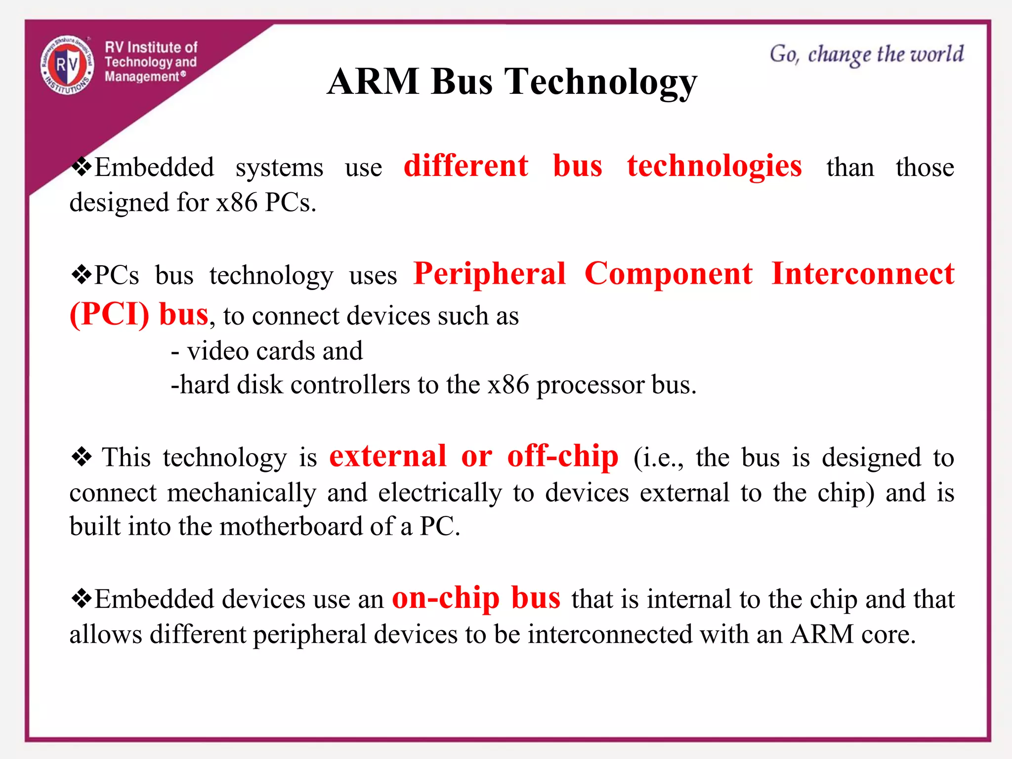 ARM Bus Technology
❖Embedded systems use different bus technologies than those
designed for x86 PCs.
❖PCs bus technology uses Peripheral Component Interconnect
(PCI) bus, to connect devices such as
- video cards and
-hard disk controllers to the x86 processor bus.
❖ This technology is external or off-chip (i.e., the bus is designed to
connect mechanically and electrically to devices external to the chip) and is
built into the motherboard of a PC.
❖Embedded devices use an on-chip bus that is internal to the chip and that
allows different peripheral devices to be interconnected with an ARM core.
 