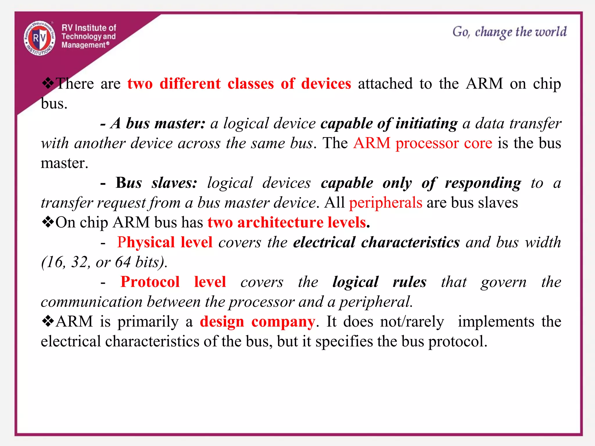 ❖There are two different classes of devices attached to the ARM on chip
bus.
- A bus master: a logical device capable of initiating a data transfer
with another device across the same bus. The ARM processor core is the bus
master.
- Bus slaves: logical devices capable only of responding to a
transfer request from a bus master device. All peripherals are bus slaves
❖On chip ARM bus has two architecture levels.
- Physical level covers the electrical characteristics and bus width
(16, 32, or 64 bits).
- Protocol level covers the logical rules that govern the
communication between the processor and a peripheral.
❖ARM is primarily a design company. It does not/rarely implements the
electrical characteristics of the bus, but it specifies the bus protocol.
 