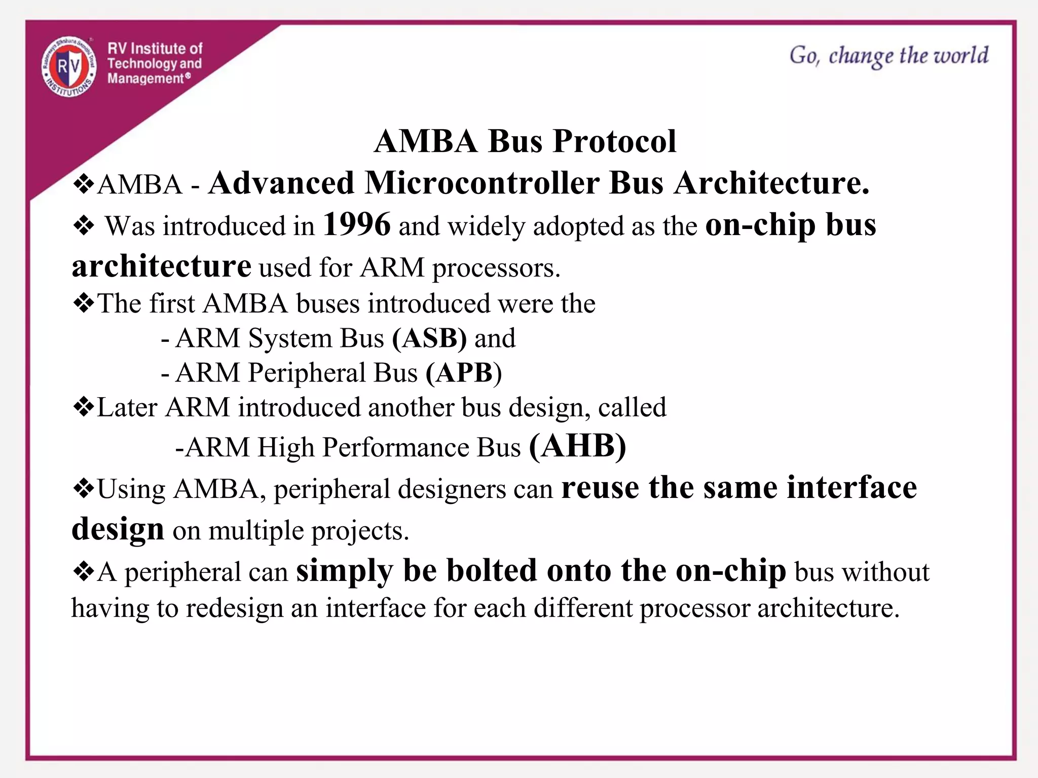 AMBA Bus Protocol
❖AMBA - Advanced Microcontroller Bus Architecture.
❖ Was introduced in 1996 and widely adopted as the on-chip bus
architecture used for ARM processors.
❖The first AMBA buses introduced were the
- ARM System Bus (ASB) and
- ARM Peripheral Bus (APB)
❖Later ARM introduced another bus design, called
-ARM High Performance Bus (AHB)
❖Using AMBA, peripheral designers can reuse the same interface
design on multiple projects.
❖A peripheral can simply be bolted onto the on-chip bus without
having to redesign an interface for each different processor architecture.
 