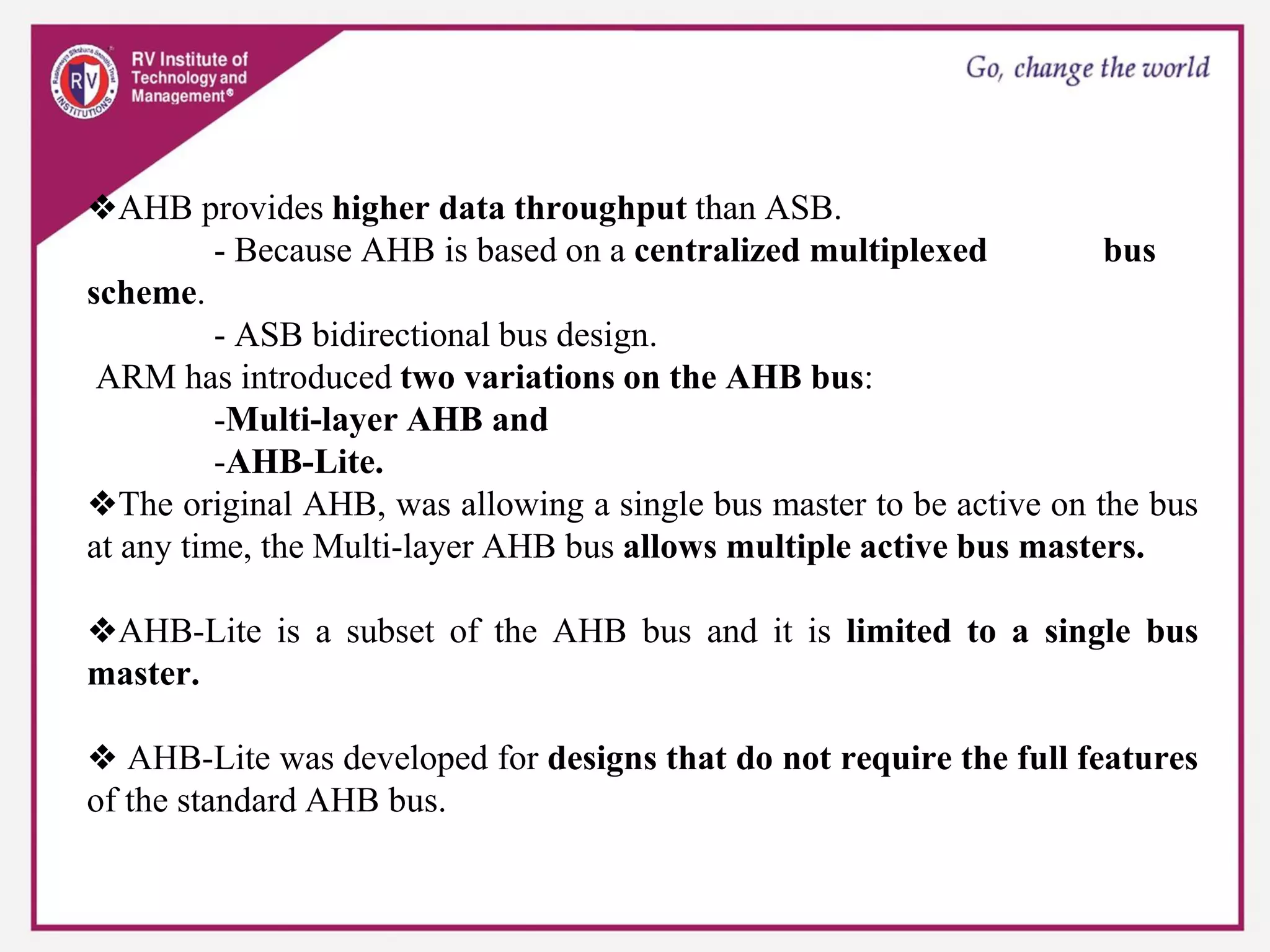 ❖AHB provides higher data throughput than ASB.
- Because AHB is based on a centralized multiplexed bus
scheme.
- ASB bidirectional bus design.
ARM has introduced two variations on the AHB bus:
-Multi-layer AHB and
-AHB-Lite.
❖The original AHB, was allowing a single bus master to be active on the bus
at any time, the Multi-layer AHB bus allows multiple active bus masters.
❖AHB-Lite is a subset of the AHB bus and it is limited to a single bus
master.
❖ AHB-Lite was developed for designs that do not require the full features
of the standard AHB bus.
 