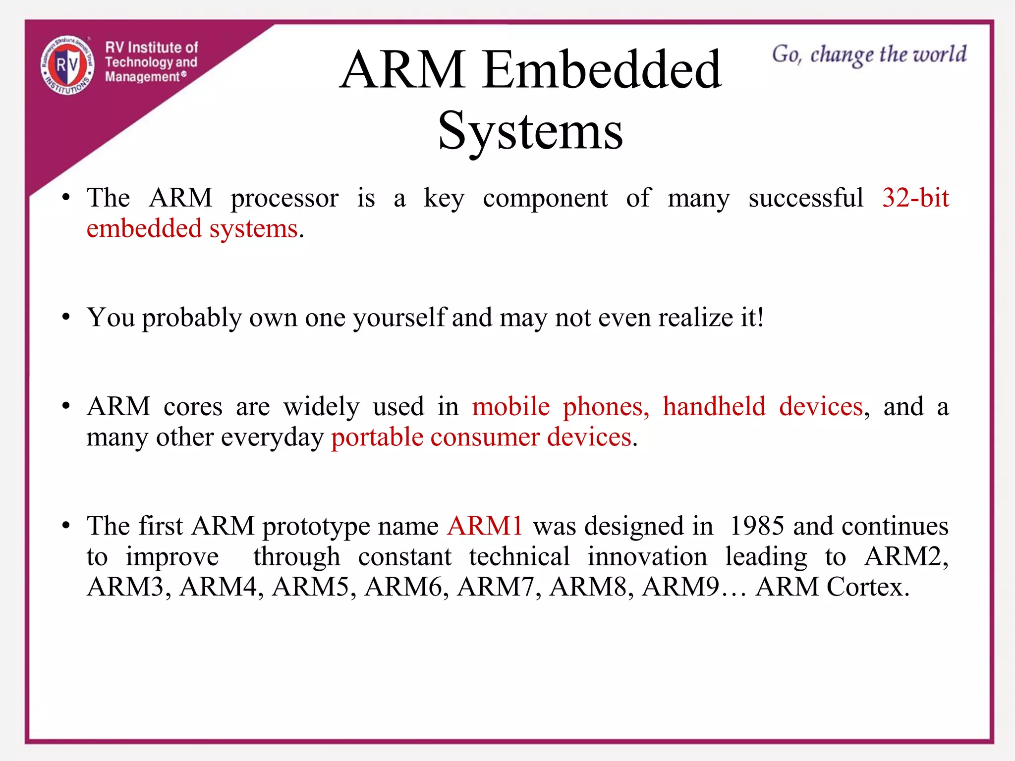 ARM Embedded
Systems
• The ARM processor is a key component of many successful 32-bit
embedded systems.
• You probably own one yourself and may not even realize it!
• ARM cores are widely used in mobile phones, handheld devices, and a
many other everyday portable consumer devices.
• The first ARM prototype name ARM1 was designed in 1985 and continues
to improve through constant technical innovation leading to ARM2,
ARM3, ARM4, ARM5, ARM6, ARM7, ARM8, ARM9… ARM Cortex.
 
