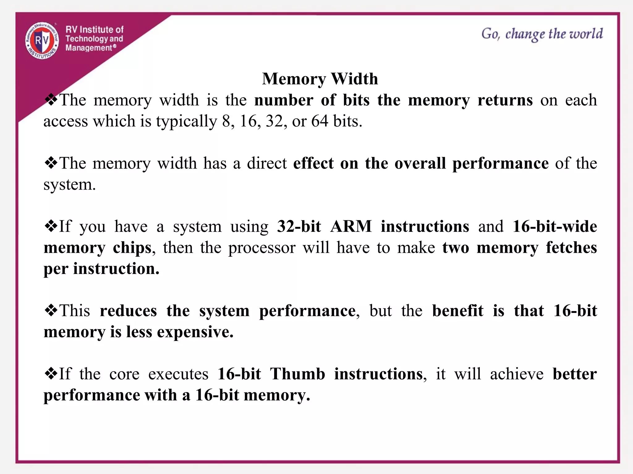Memory Width
❖The memory width is the number of bits the memory returns on each
access which is typically 8, 16, 32, or 64 bits.
❖The memory width has a direct effect on the overall performance of the
system.
❖If you have a system using 32-bit ARM instructions and 16-bit-wide
memory chips, then the processor will have to make two memory fetches
per instruction.
❖This reduces the system performance, but the benefit is that 16-bit
memory is less expensive.
❖If the core executes 16-bit Thumb instructions, it will achieve better
performance with a 16-bit memory.
 