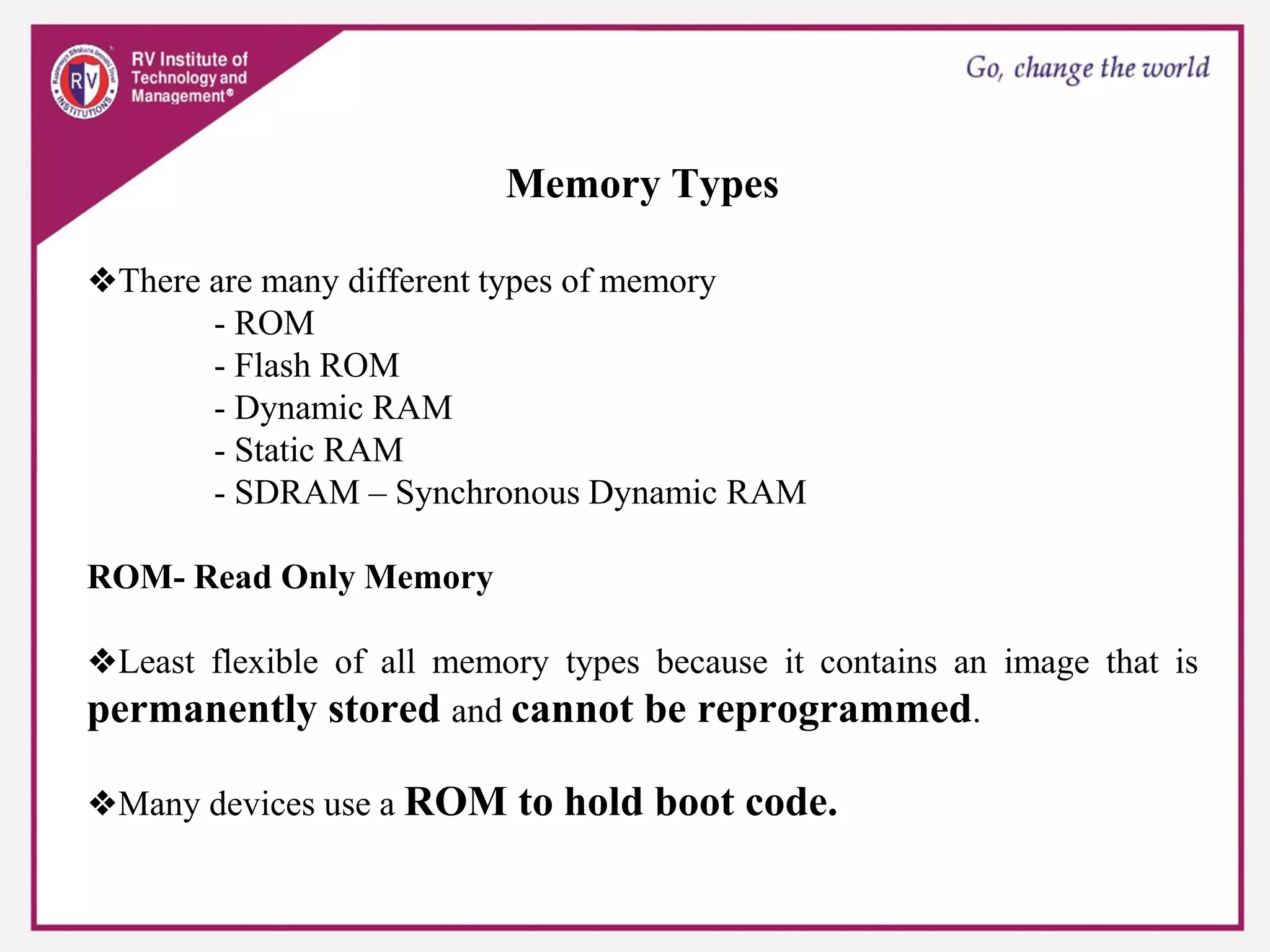 Memory Types
❖There are many different types of memory
- ROM
- Flash ROM
- Dynamic RAM
- Static RAM
- SDRAM – Synchronous Dynamic RAM
ROM- Read Only Memory
❖Least flexible of all memory types because it contains an image that is
permanently stored and cannot be reprogrammed.
❖Many devices use a ROM to hold boot code.
 