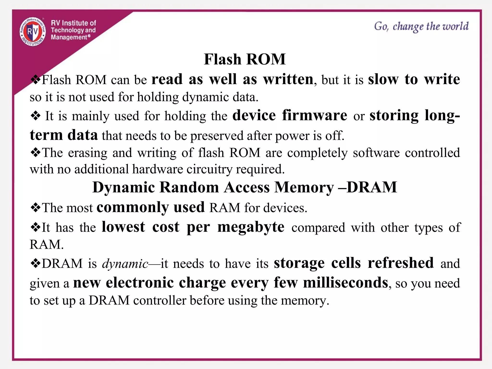 Flash ROM
❖Flash ROM can be read as well as written, but it is slow to write
so it is not used for holding dynamic data.
❖ It is mainly used for holding the device firmware or storing long-
term data that needs to be preserved after power is off.
❖The erasing and writing of flash ROM are completely software controlled
with no additional hardware circuitry required.
Dynamic Random Access Memory –DRAM
❖The most commonly used RAM for devices.
❖It has the lowest cost per megabyte compared with other types of
RAM.
❖DRAM is dynamic—it needs to have its storage cells refreshed and
given a new electronic charge every few milliseconds, so you need
to set up a DRAM controller before using the memory.
 
