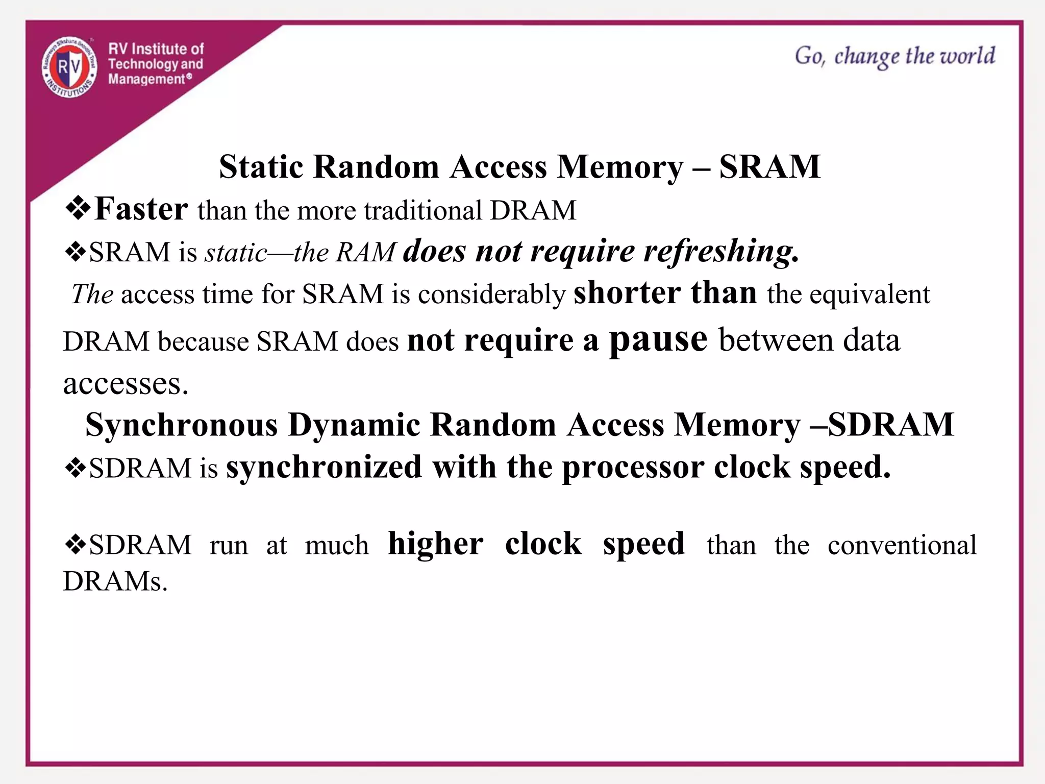 Static Random Access Memory – SRAM
❖Faster than the more traditional DRAM
❖SRAM is static—the RAM does not require refreshing.
The access time for SRAM is considerably shorter than the equivalent
DRAM because SRAM does not require a pause between data
accesses.
Synchronous Dynamic Random Access Memory –SDRAM
❖SDRAM is synchronized with the processor clock speed.
❖SDRAM run at much higher clock speed than the conventional
DRAMs.
 