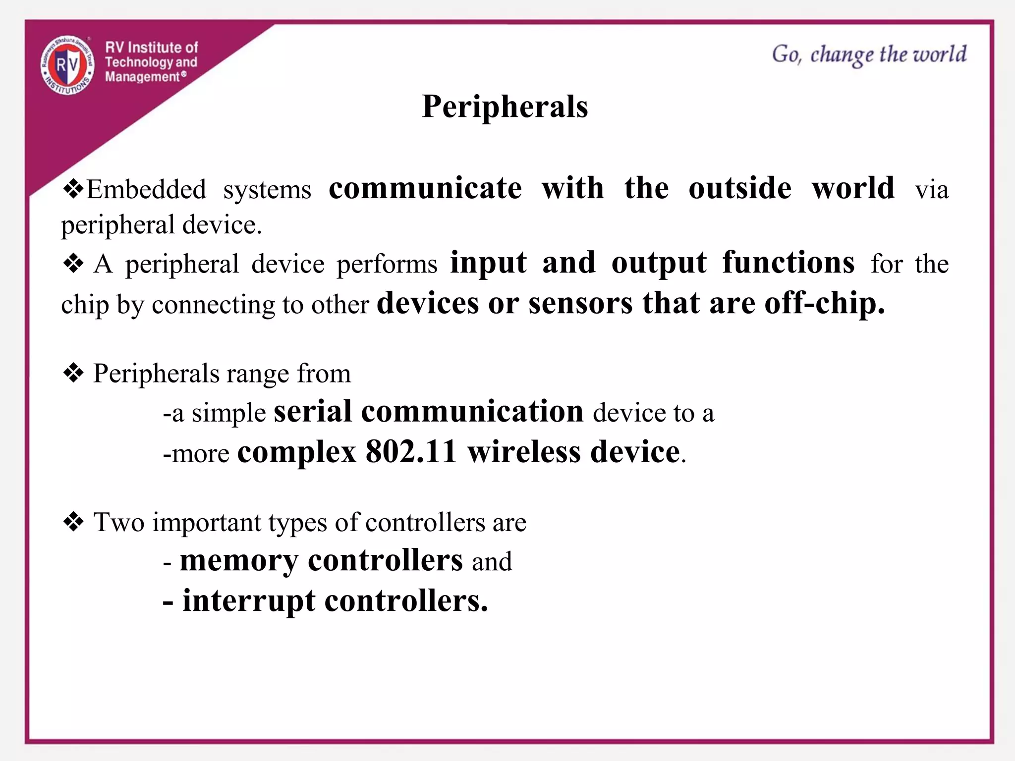 Peripherals
❖Embedded systems communicate with the outside world via
peripheral device.
❖ A peripheral device performs input and output functions for the
chip by connecting to other devices or sensors that are off-chip.
❖ Peripherals range from
-a simple serial communication device to a
-more complex 802.11 wireless device.
❖ Two important types of controllers are
- memory controllers and
- interrupt controllers.
 