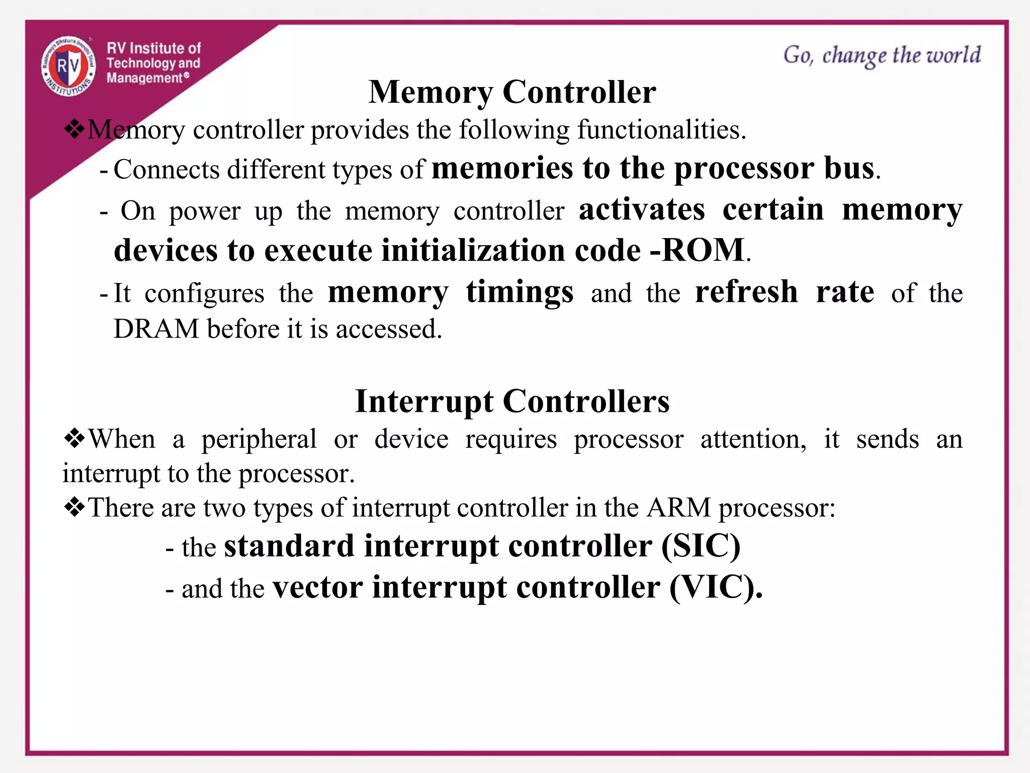 Memory Controller
❖Memory controller provides the following functionalities.
- Connects different types of memories to the processor bus.
- On power up the memory controller activates certain memory
devices to execute initialization code -ROM.
- It configures the memory timings and the refresh rate of the
DRAM before it is accessed.
Interrupt Controllers
❖When a peripheral or device requires processor attention, it sends an
interrupt to the processor.
❖There are two types of interrupt controller in the ARM processor:
- the standard interrupt controller (SIC)
- and the vector interrupt controller (VIC).
 