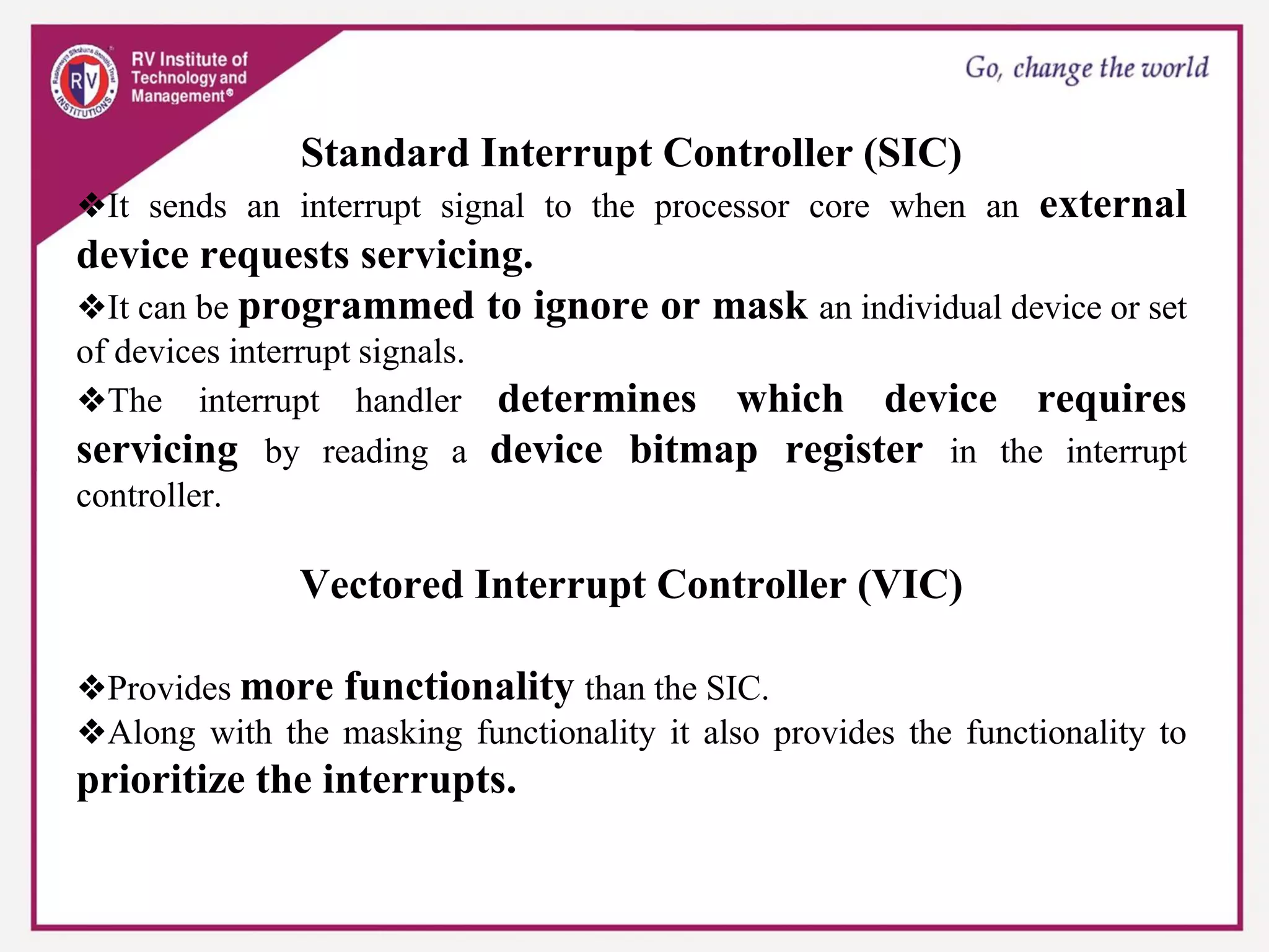 Standard Interrupt Controller (SIC)
❖It sends an interrupt signal to the processor core when an external
device requests servicing.
❖It can be programmed to ignore or mask an individual device or set
of devices interrupt signals.
❖The interrupt handler determines which device requires
servicing by reading a device bitmap register in the interrupt
controller.
Vectored Interrupt Controller (VIC)
❖Provides more functionality than the SIC.
❖Along with the masking functionality it also provides the functionality to
prioritize the interrupts.
 