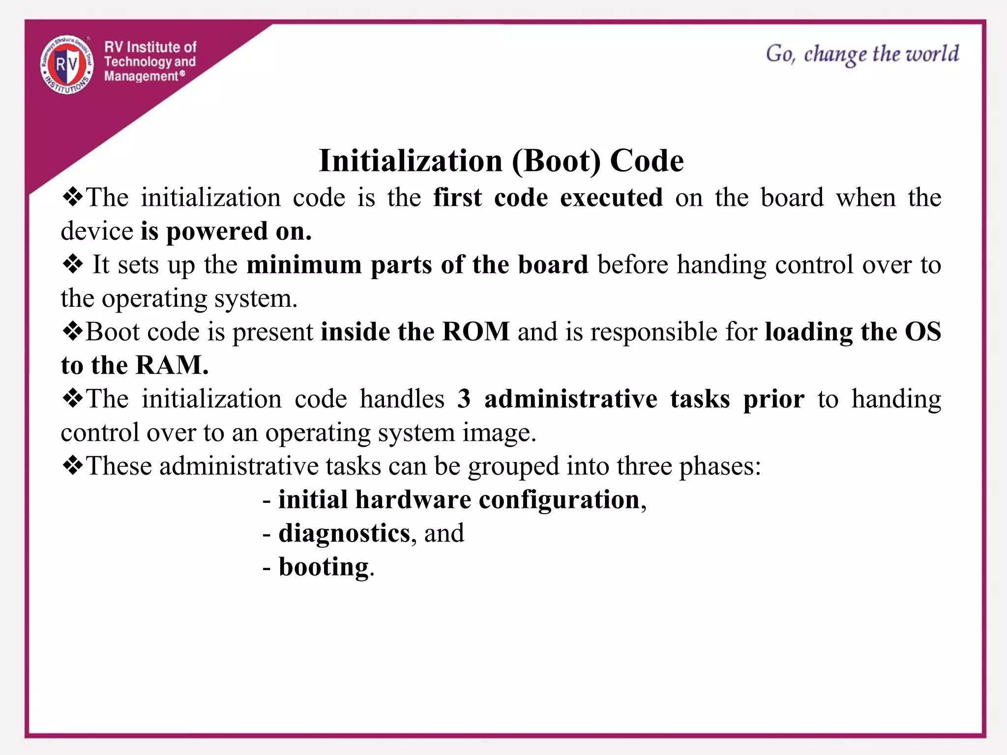 Initialization (Boot) Code
❖The initialization code is the first code executed on the board when the
device is powered on.
❖ It sets up the minimum parts of the board before handing control over to
the operating system.
❖Boot code is present inside the ROM and is responsible for loading the OS
to the RAM.
❖The initialization code handles 3 administrative tasks prior to handing
control over to an operating system image.
❖These administrative tasks can be grouped into three phases:
- initial hardware configuration,
- diagnostics, and
- booting.
 