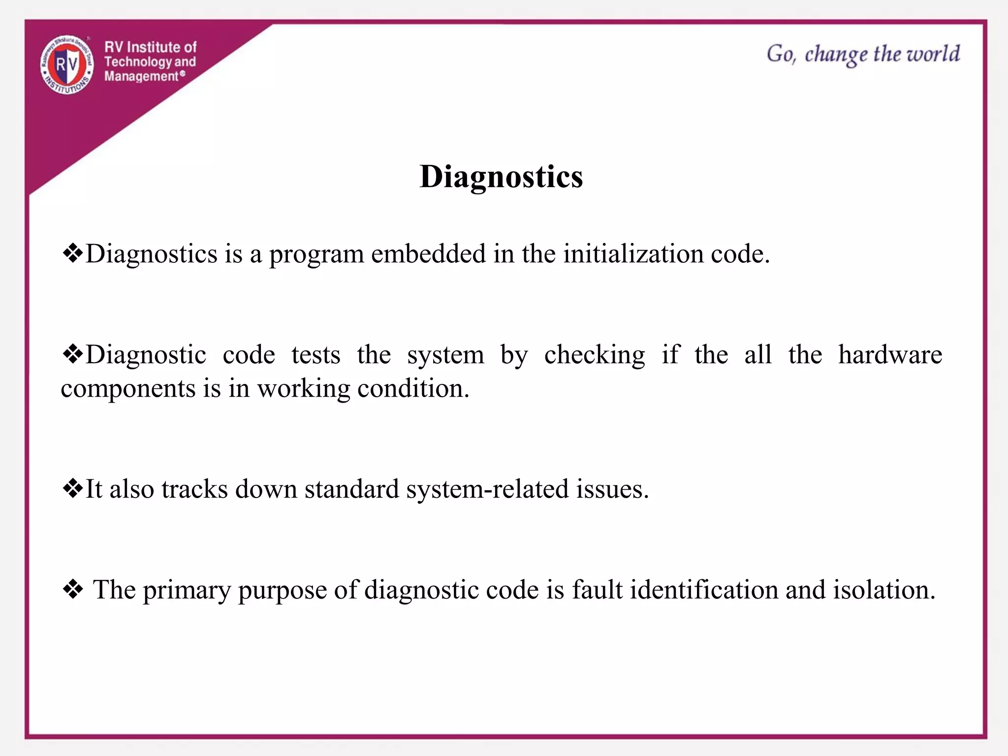 Diagnostics
❖Diagnostics is a program embedded in the initialization code.
❖Diagnostic code tests the system by checking if the all the hardware
components is in working condition.
❖It also tracks down standard system-related issues.
❖ The primary purpose of diagnostic code is fault identification and isolation.
 