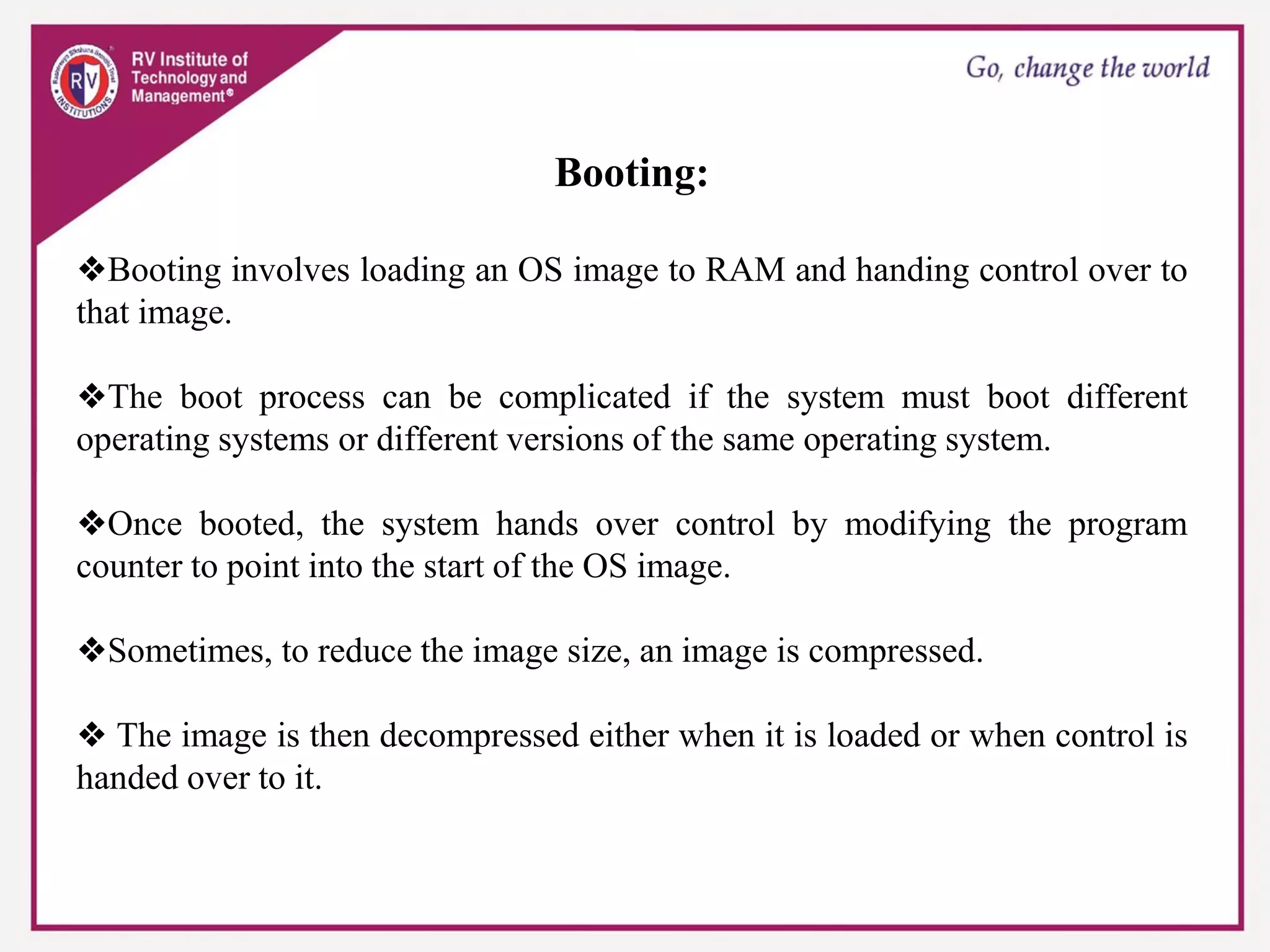 Booting:
❖Booting involves loading an OS image to RAM and handing control over to
that image.
❖The boot process can be complicated if the system must boot different
operating systems or different versions of the same operating system.
❖Once booted, the system hands over control by modifying the program
counter to point into the start of the OS image.
❖Sometimes, to reduce the image size, an image is compressed.
❖ The image is then decompressed either when it is loaded or when control is
handed over to it.
 