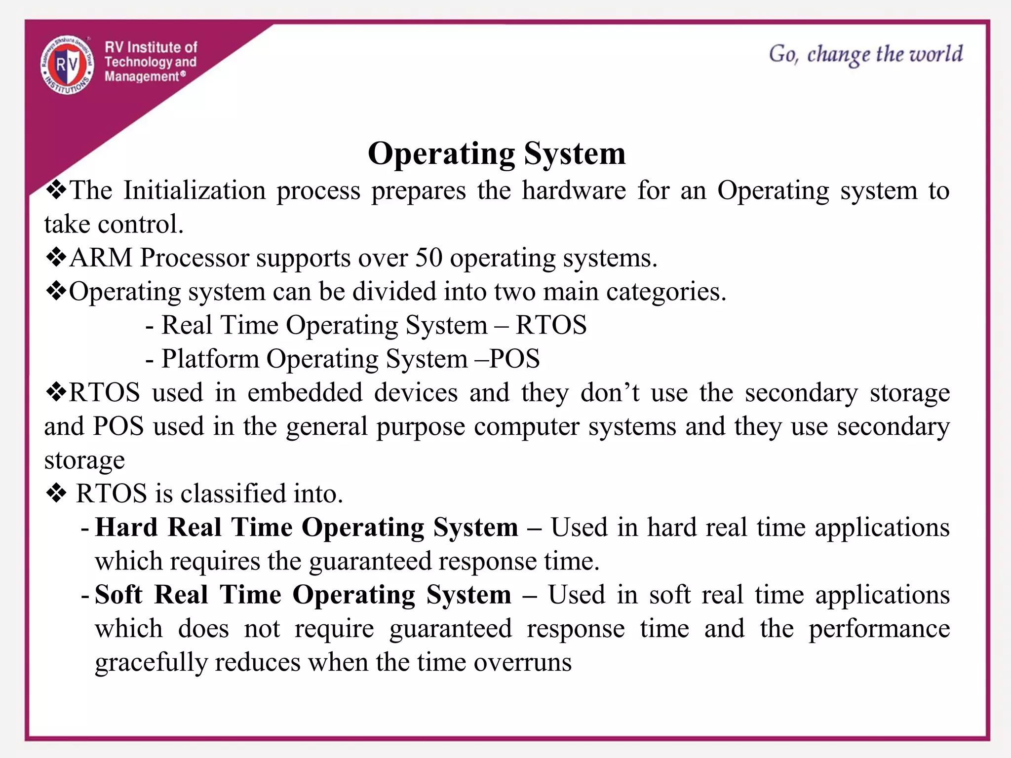 Operating System
❖The Initialization process prepares the hardware for an Operating system to
take control.
❖ARM Processor supports over 50 operating systems.
❖Operating system can be divided into two main categories.
- Real Time Operating System – RTOS
- Platform Operating System –POS
❖RTOS used in embedded devices and they don’t use the secondary storage
and POS used in the general purpose computer systems and they use secondary
storage
❖ RTOS is classified into.
- Hard Real Time Operating System – Used in hard real time applications
which requires the guaranteed response time.
- Soft Real Time Operating System – Used in soft real time applications
which does not require guaranteed response time and the performance
gracefully reduces when the time overruns
 
