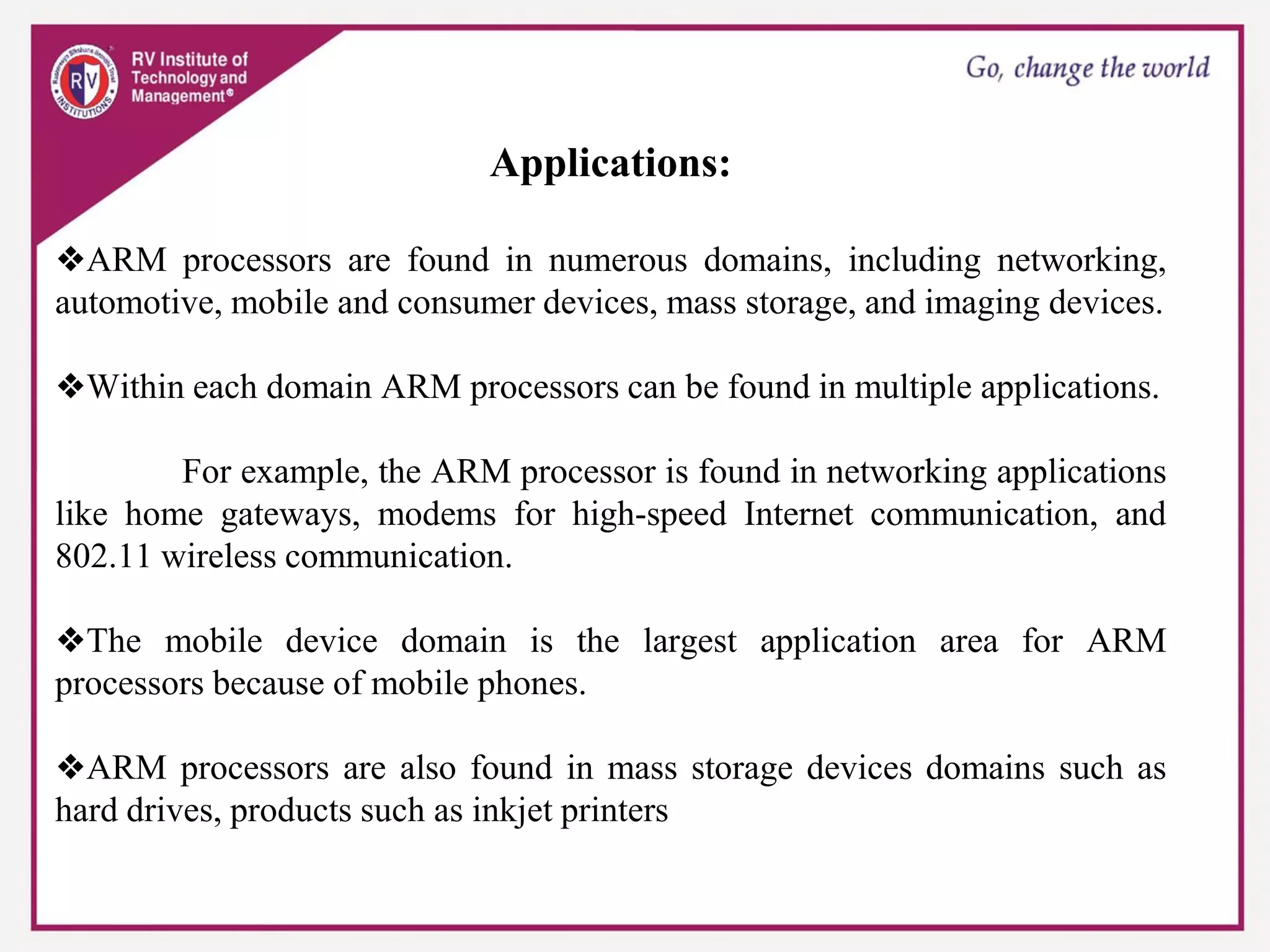Applications:
❖ARM processors are found in numerous domains, including networking,
automotive, mobile and consumer devices, mass storage, and imaging devices.
❖Within each domain ARM processors can be found in multiple applications.
For example, the ARM processor is found in networking applications
like home gateways, modems for high-speed Internet communication, and
802.11 wireless communication.
❖The mobile device domain is the largest application area for ARM
processors because of mobile phones.
❖ARM processors are also found in mass storage devices domains such as
hard drives, products such as inkjet printers
 