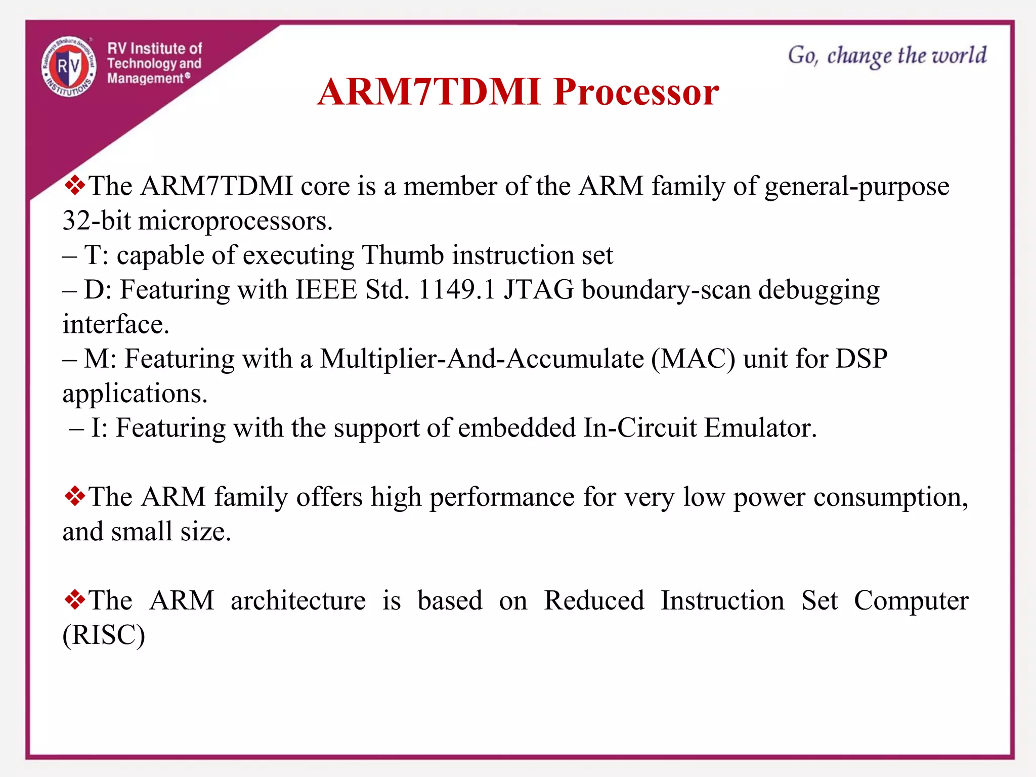 ARM7TDMI Processor
❖The ARM7TDMI core is a member of the ARM family of general-purpose
32-bit microprocessors.
– T: capable of executing Thumb instruction set
– D: Featuring with IEEE Std. 1149.1 JTAG boundary-scan debugging
interface.
– M: Featuring with a Multiplier-And-Accumulate (MAC) unit for DSP
applications.
– I: Featuring with the support of embedded In-Circuit Emulator.
❖The ARM family offers high performance for very low power consumption,
and small size.
❖The ARM architecture is based on Reduced Instruction Set Computer
(RISC)
 