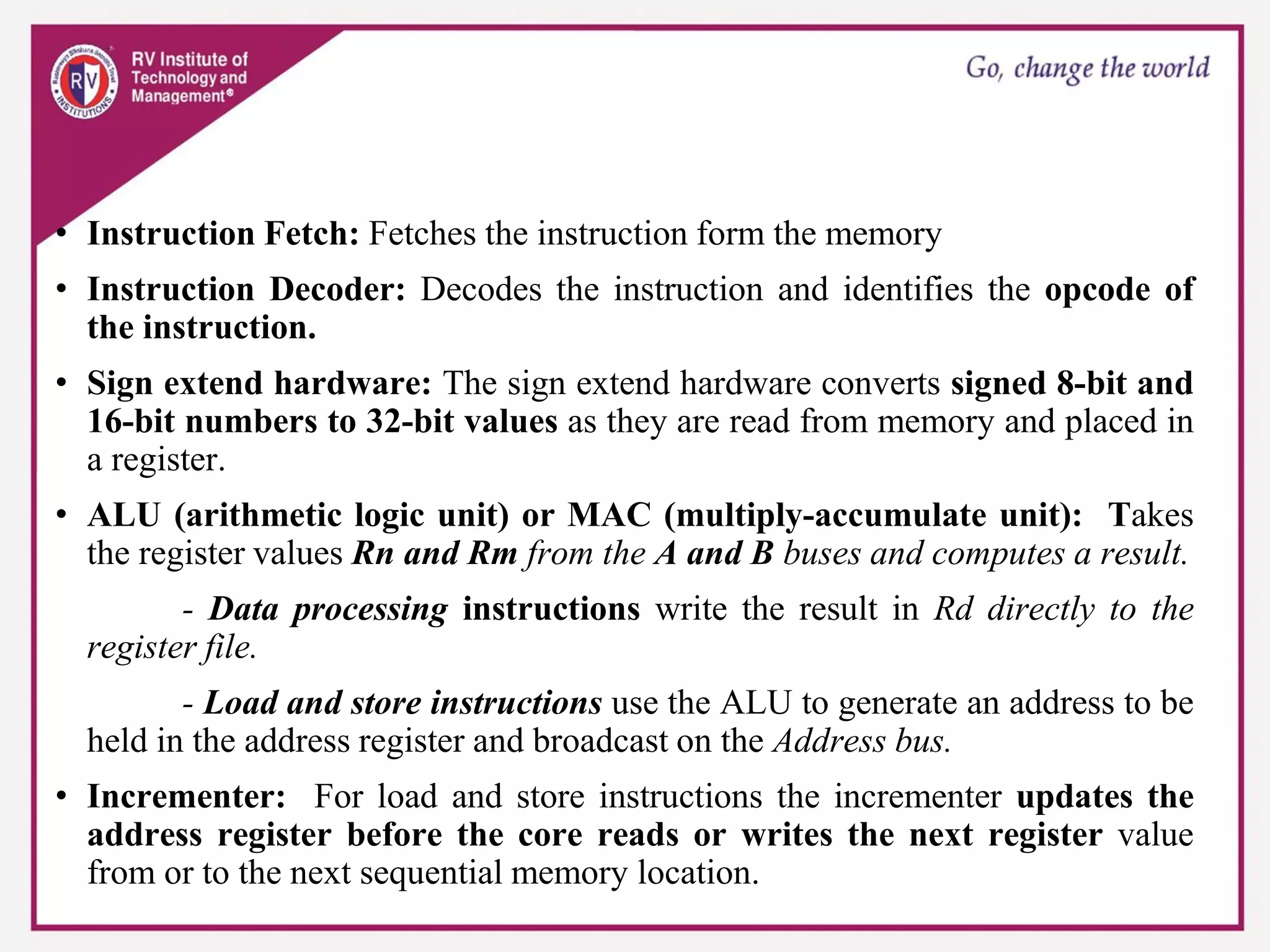 • Instruction Fetch: Fetches the instruction form the memory
• Instruction Decoder: Decodes the instruction and identifies the opcode of
the instruction.
• Sign extend hardware: The sign extend hardware converts signed 8-bit and
16-bit numbers to 32-bit values as they are read from memory and placed in
a register.
• ALU (arithmetic logic unit) or MAC (multiply-accumulate unit): Takes
the register values Rn and Rm from the A and B buses and computes a result.
- Data processing instructions write the result in Rd directly to the
register file.
- Load and store instructions use the ALU to generate an address to be
held in the address register and broadcast on the Address bus.
• Incrementer: For load and store instructions the incrementer updates the
address register before the core reads or writes the next register value
from or to the next sequential memory location.
 