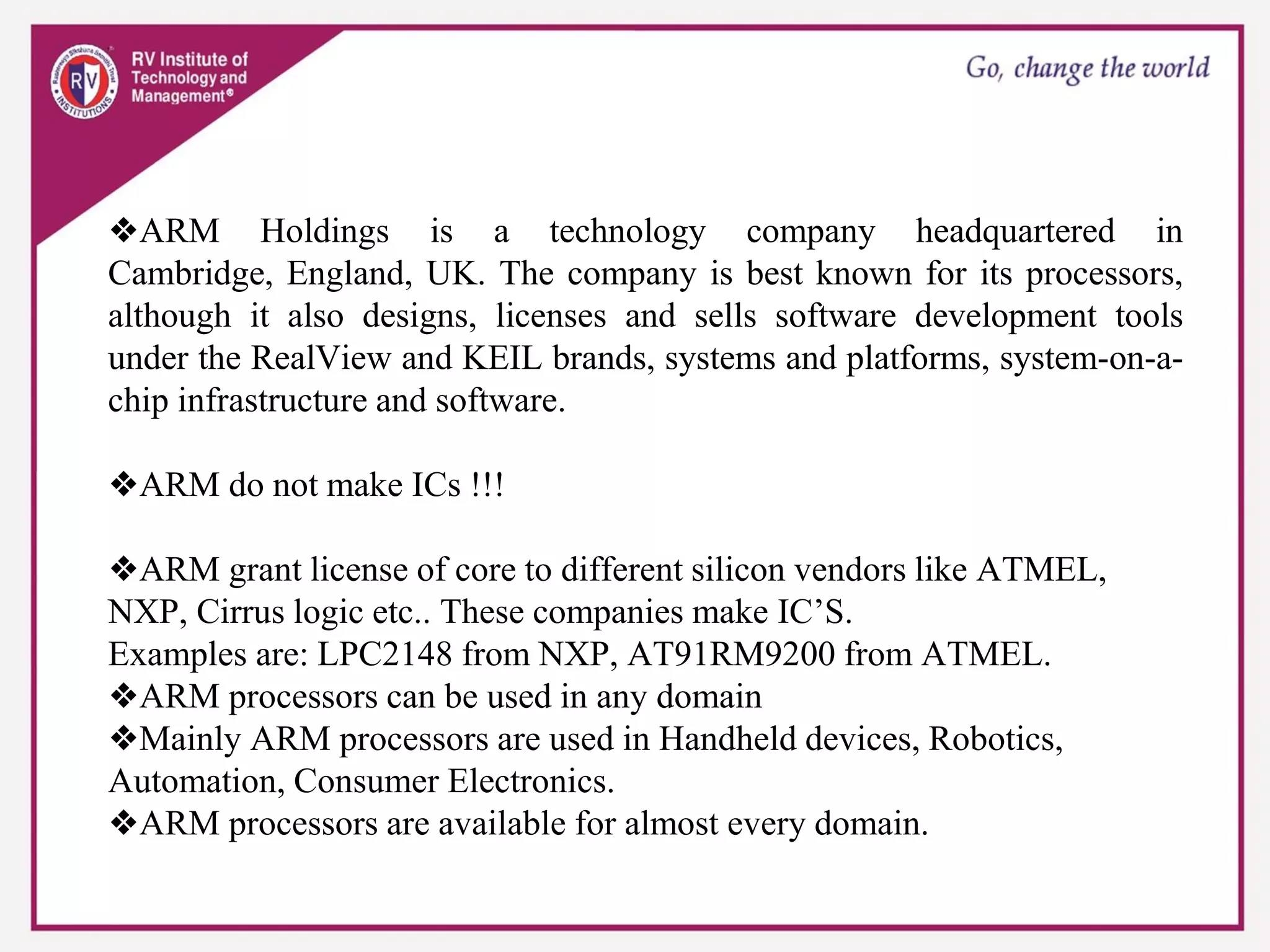 ❖ARM Holdings is a technology company headquartered in
Cambridge, England, UK. The company is best known for its processors,
although it also designs, licenses and sells software development tools
under the RealView and KEIL brands, systems and platforms, system-on-a-
chip infrastructure and software.
❖ARM do not make ICs !!!
❖ARM grant license of core to different silicon vendors like ATMEL,
NXP, Cirrus logic etc.. These companies make IC’S.
Examples are: LPC2148 from NXP, AT91RM9200 from ATMEL.
❖ARM processors can be used in any domain
❖Mainly ARM processors are used in Handheld devices, Robotics,
Automation, Consumer Electronics.
❖ARM processors are available for almost every domain.
 