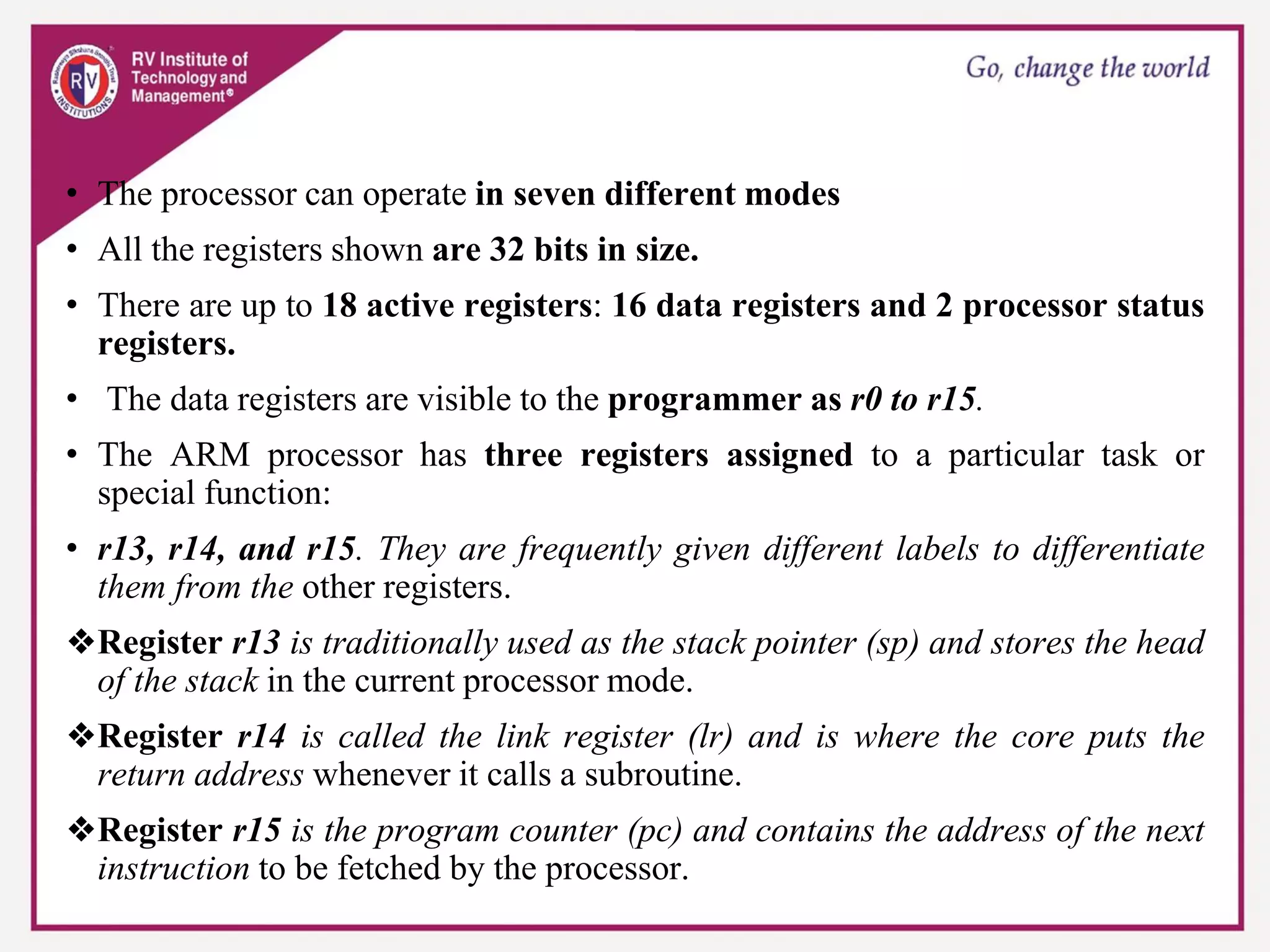 • The processor can operate in seven different modes
• All the registers shown are 32 bits in size.
• There are up to 18 active registers: 16 data registers and 2 processor status
registers.
• The data registers are visible to the programmer as r0 to r15.
• The ARM processor has three registers assigned to a particular task or
special function:
• r13, r14, and r15. They are frequently given different labels to differentiate
them from the other registers.
❖Register r13 is traditionally used as the stack pointer (sp) and stores the head
of the stack in the current processor mode.
❖Register r14 is called the link register (lr) and is where the core puts the
return address whenever it calls a subroutine.
❖Register r15 is the program counter (pc) and contains the address of the next
instruction to be fetched by the processor.
 