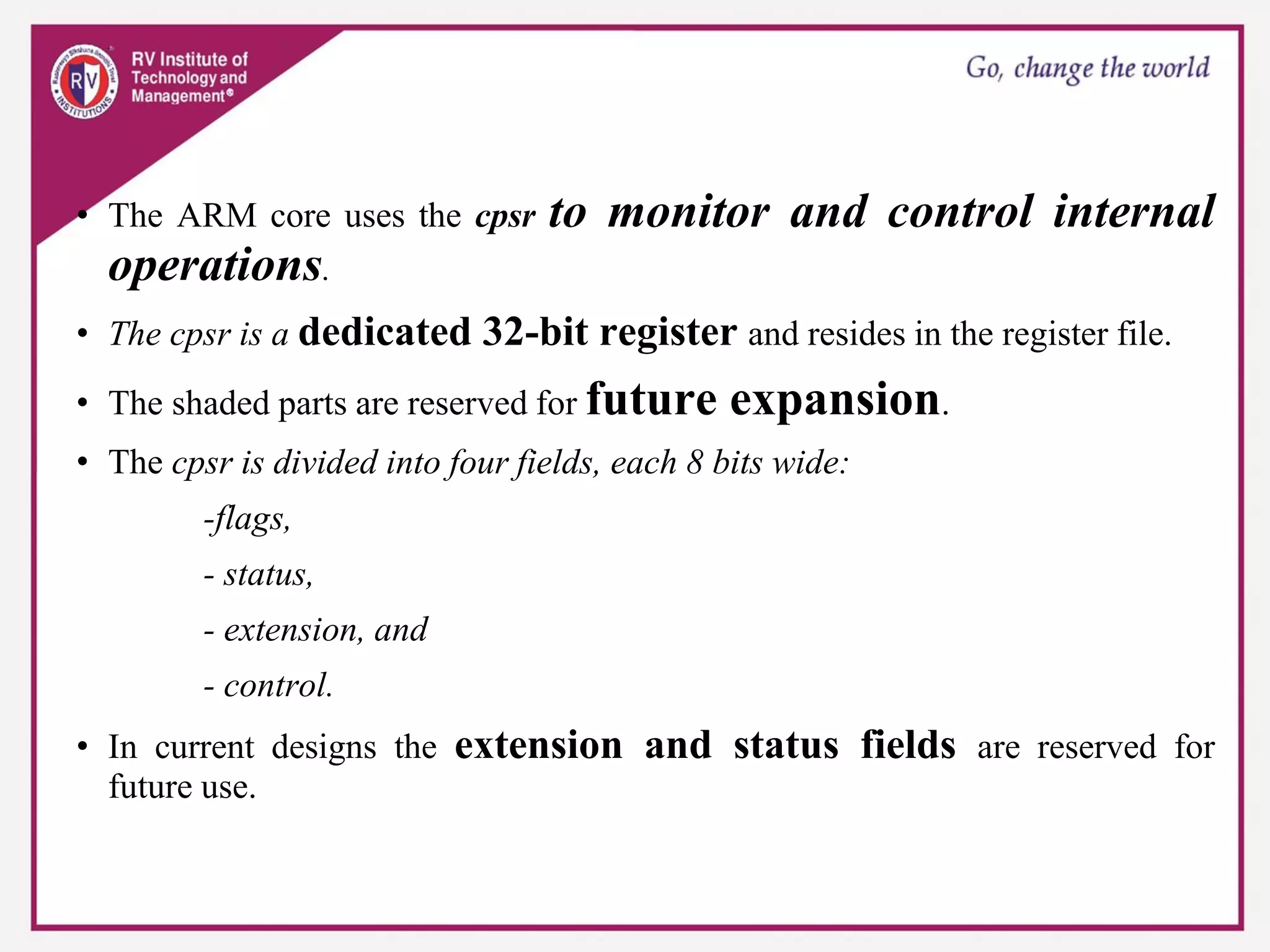 • The ARM core uses the cpsr to monitor and control internal
operations.
• The cpsr is a dedicated 32-bit register and resides in the register file.
• The shaded parts are reserved for future expansion.
• The cpsr is divided into four fields, each 8 bits wide:
-flags,
- status,
- extension, and
- control.
• In current designs the extension and status fields are reserved for
future use.
 