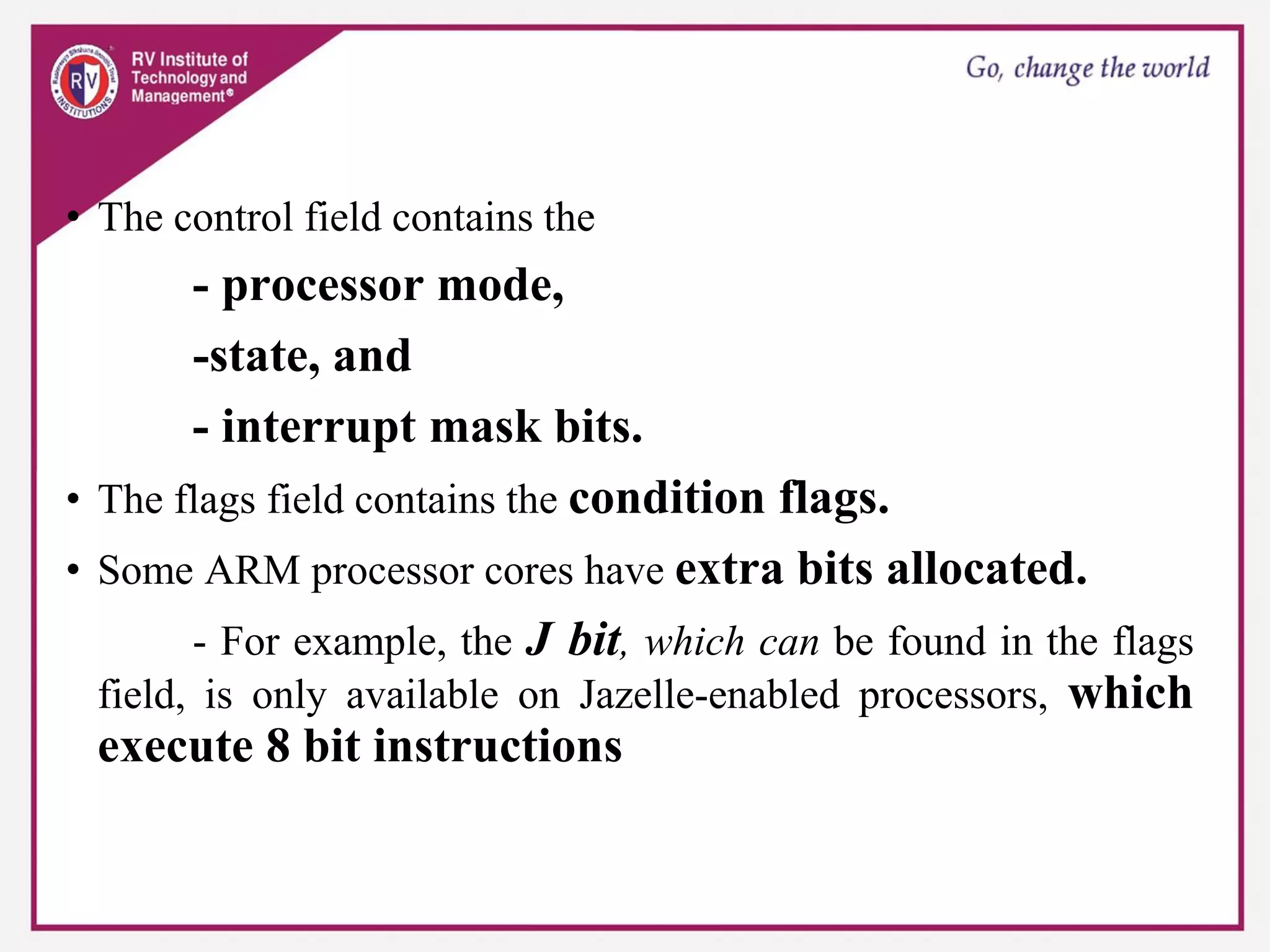 • The control field contains the
- processor mode,
-state, and
- interrupt mask bits.
• The flags field contains the condition flags.
• Some ARM processor cores have extra bits allocated.
- For example, the J bit, which can be found in the flags
field, is only available on Jazelle-enabled processors, which
execute 8 bit instructions
 