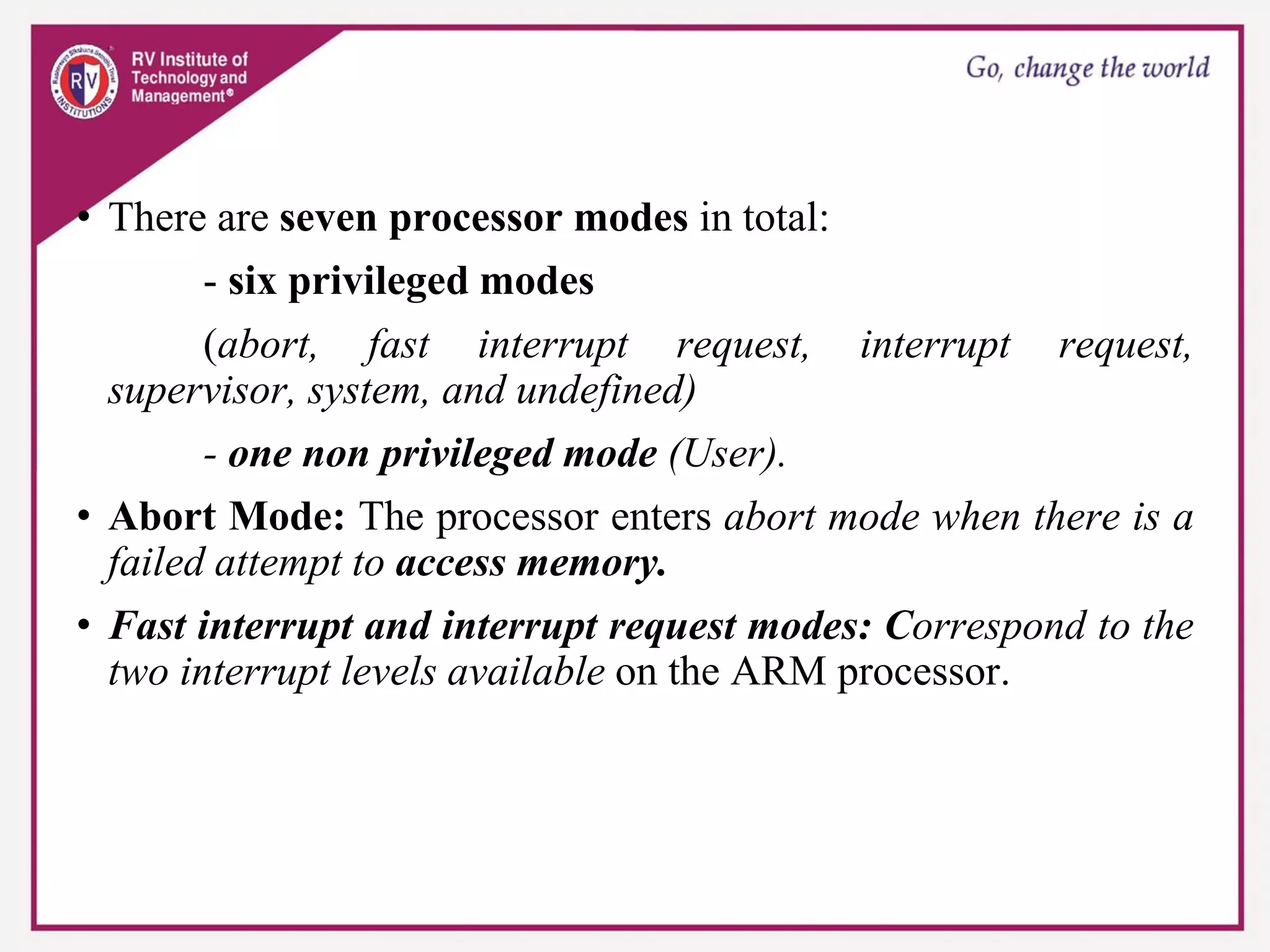 • There are seven processor modes in total:
- six privileged modes
(abort, fast interrupt request, interrupt request,
supervisor, system, and undefined)
- one non privileged mode (User).
• Abort Mode: The processor enters abort mode when there is a
failed attempt to access memory.
• Fast interrupt and interrupt request modes: Correspond to the
two interrupt levels available on the ARM processor.
 