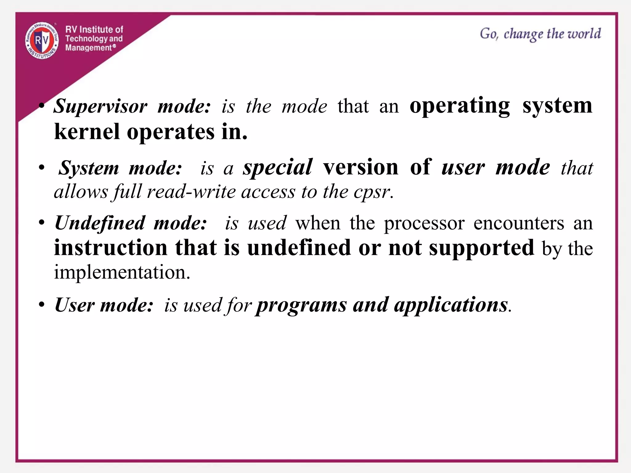 • Supervisor mode: is the mode that an operating system
kernel operates in.
• System mode: is a special version of user mode that
allows full read-write access to the cpsr.
• Undefined mode: is used when the processor encounters an
instruction that is undefined or not supported by the
implementation.
• User mode: is used for programs and applications.
 