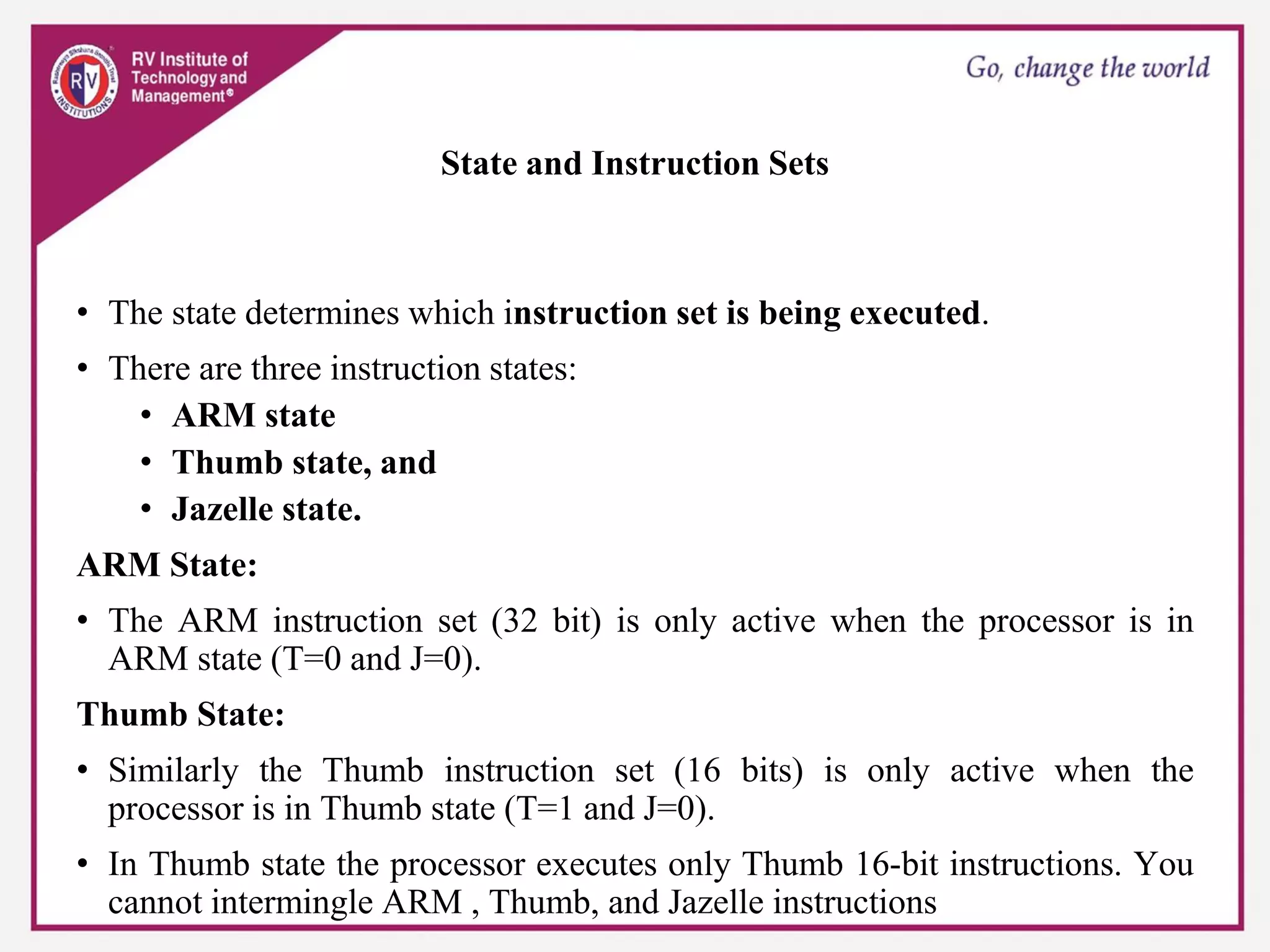 State and Instruction Sets
• The state determines which instruction set is being executed.
• There are three instruction states:
• ARM state
• Thumb state, and
• Jazelle state.
ARM State:
• The ARM instruction set (32 bit) is only active when the processor is in
ARM state (T=0 and J=0).
Thumb State:
• Similarly the Thumb instruction set (16 bits) is only active when the
processor is in Thumb state (T=1 and J=0).
• In Thumb state the processor executes only Thumb 16-bit instructions. You
cannot intermingle ARM , Thumb, and Jazelle instructions
 