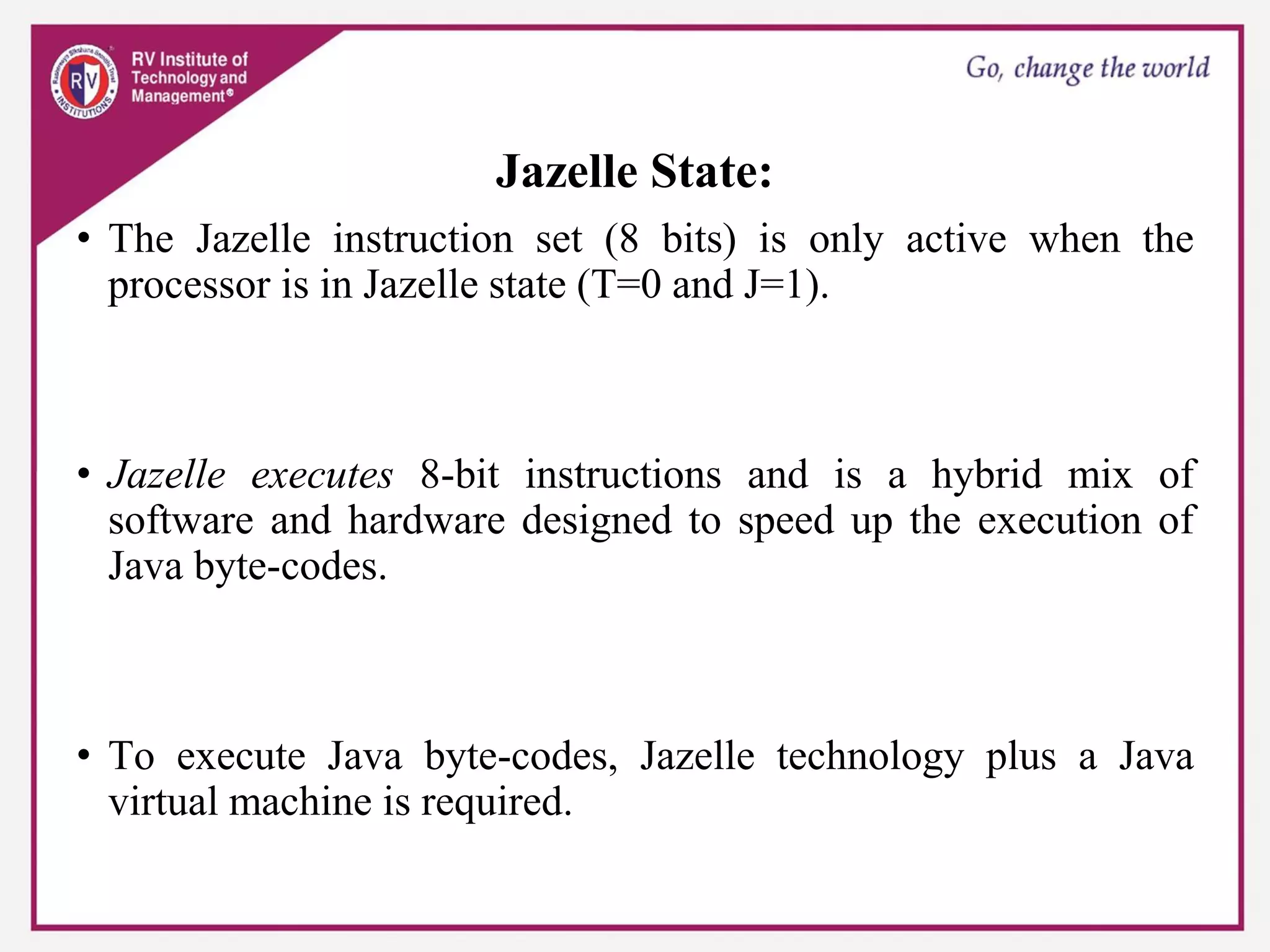 Jazelle State:
• The Jazelle instruction set (8 bits) is only active when the
processor is in Jazelle state (T=0 and J=1).
• Jazelle executes 8-bit instructions and is a hybrid mix of
software and hardware designed to speed up the execution of
Java byte-codes.
• To execute Java byte-codes, Jazelle technology plus a Java
virtual machine is required.
 