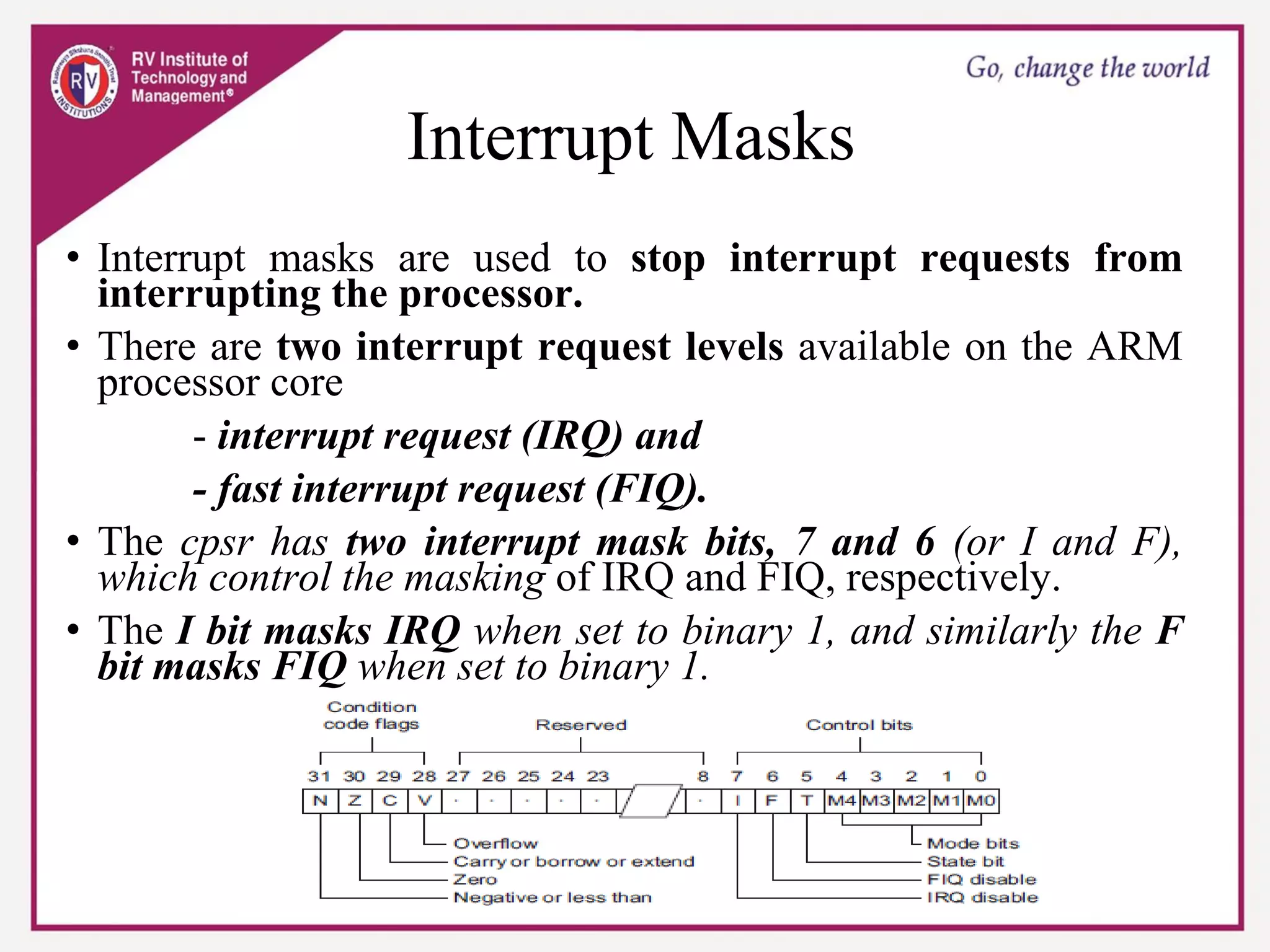 Interrupt Masks
• Interrupt masks are used to stop interrupt requests from
interrupting the processor.
• There are two interrupt request levels available on the ARM
processor core
- interrupt request (IRQ) and
- fast interrupt request (FIQ).
• The cpsr has two interrupt mask bits, 7 and 6 (or I and F),
which control the masking of IRQ and FIQ, respectively.
• The I bit masks IRQ when set to binary 1, and similarly the F
bit masks FIQ when set to binary 1.
 