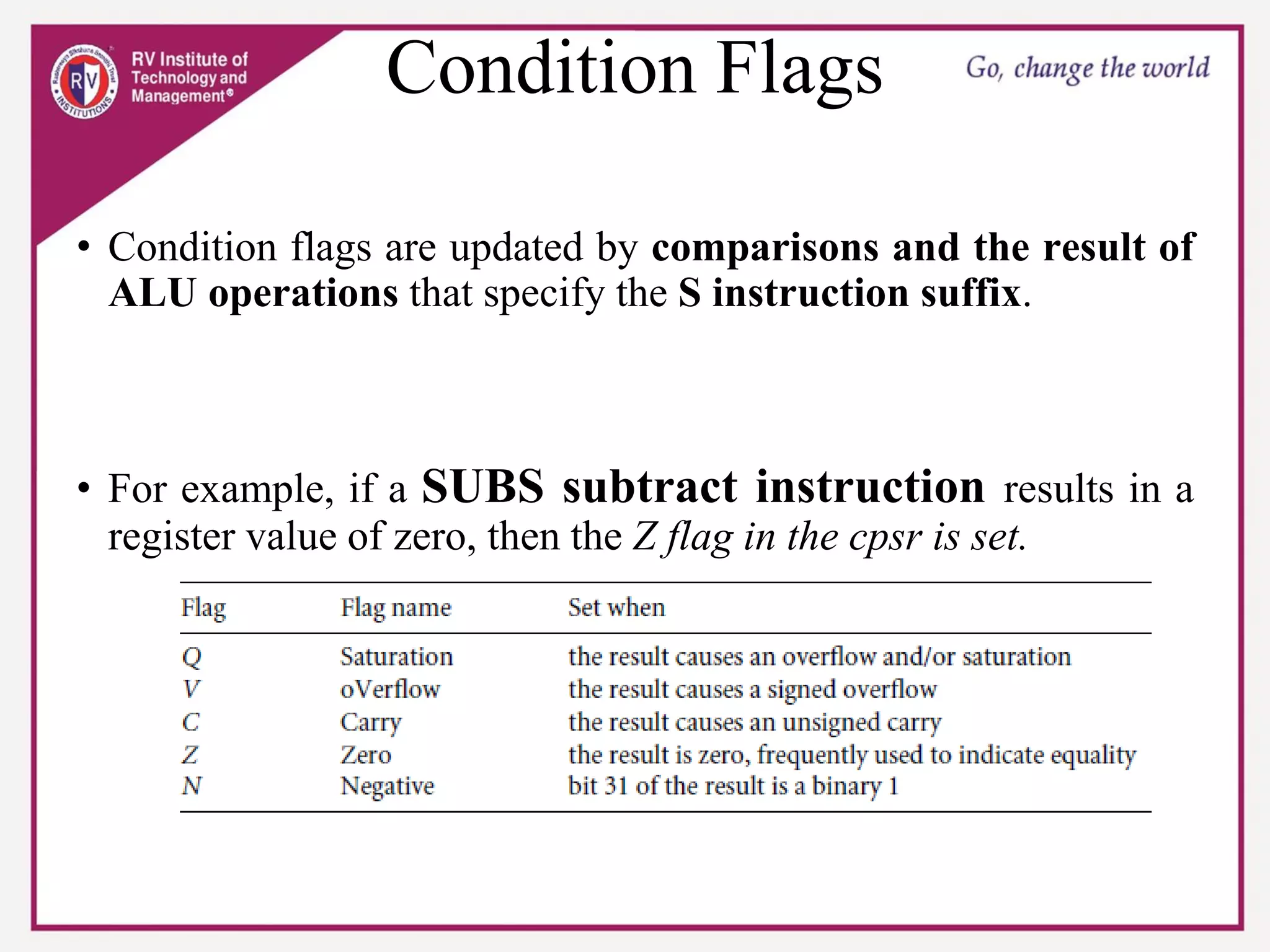Condition Flags
• Condition flags are updated by comparisons and the result of
ALU operations that specify the S instruction suffix.
• For example, if a SUBS subtract instruction results in a
register value of zero, then the Z flag in the cpsr is set.
 