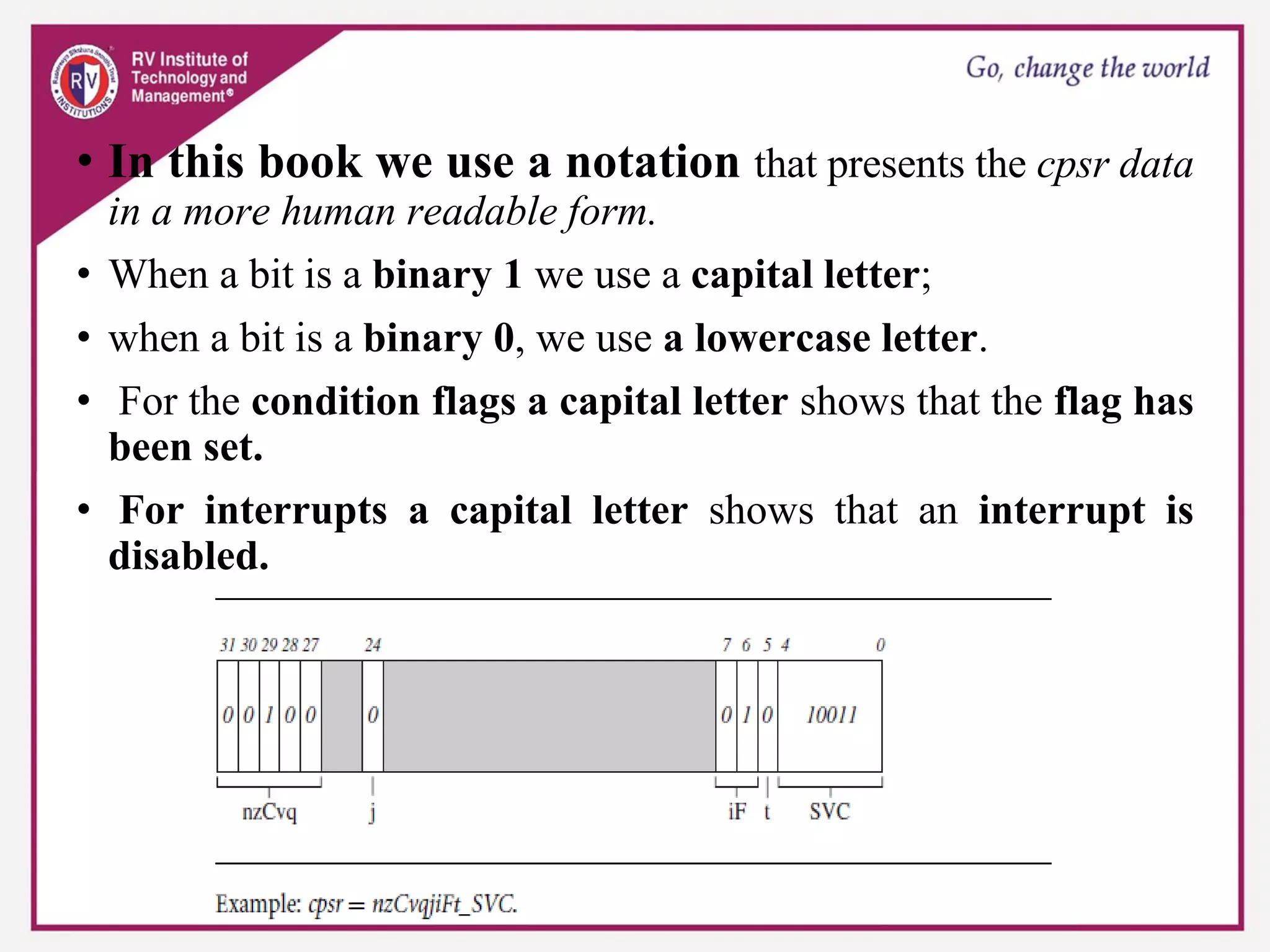 • In this book we use a notation that presents the cpsr data
in a more human readable form.
• When a bit is a binary 1 we use a capital letter;
• when a bit is a binary 0, we use a lowercase letter.
• For the condition flags a capital letter shows that the flag has
been set.
• For interrupts a capital letter shows that an interrupt is
disabled.
 