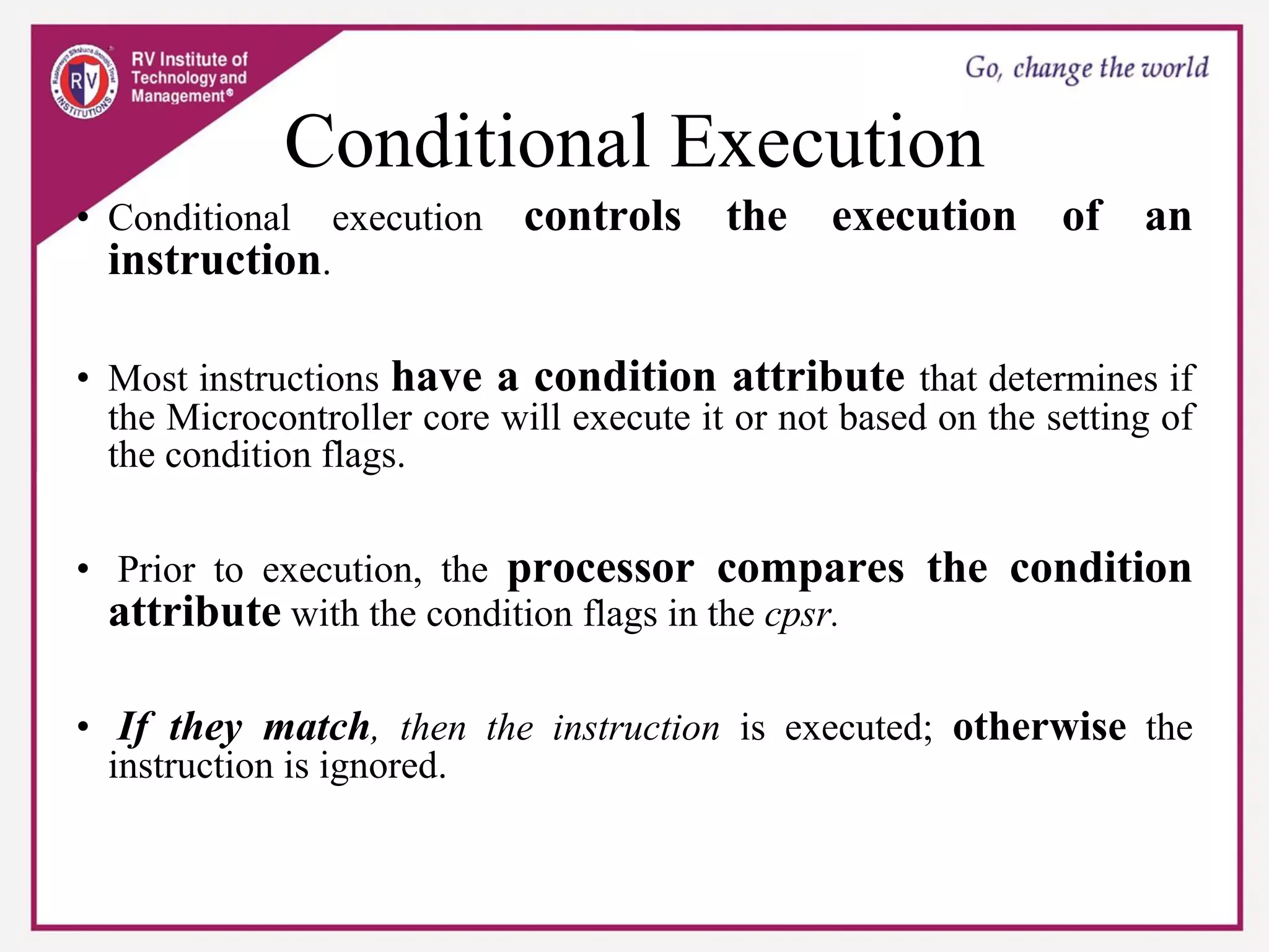 Conditional Execution
• Conditional execution controls the execution of an
instruction.
• Most instructions have a condition attribute that determines if
the Microcontroller core will execute it or not based on the setting of
the condition flags.
• Prior to execution, the processor compares the condition
attribute with the condition flags in the cpsr.
• If they match, then the instruction is executed; otherwise the
instruction is ignored.
 
