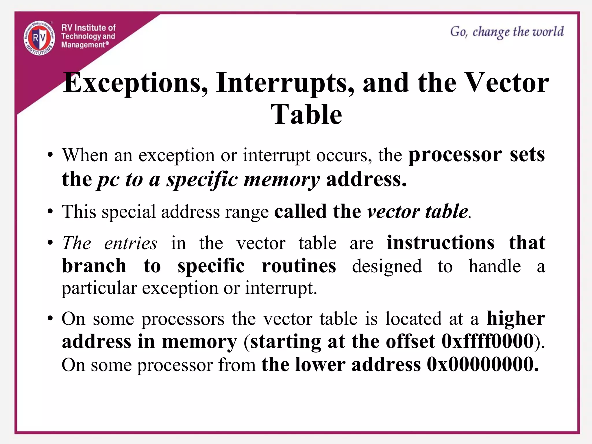 Exceptions, Interrupts, and the Vector
Table
• When an exception or interrupt occurs, the processor sets
the pc to a specific memory address.
• This special address range called the vector table.
• The entries in the vector table are instructions that
branch to specific routines designed to handle a
particular exception or interrupt.
• On some processors the vector table is located at a higher
address in memory (starting at the offset 0xffff0000).
On some processor from the lower address 0x00000000.
 