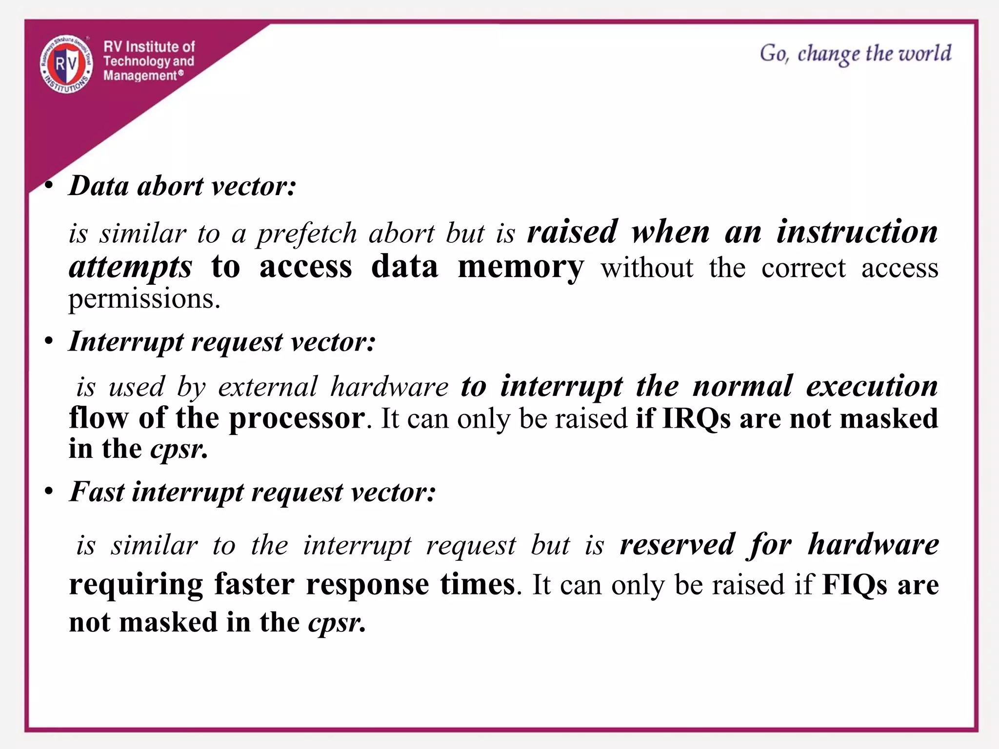 • Data abort vector:
is similar to a prefetch abort but is raised when an instruction
attempts to access data memory without the correct access
permissions.
• Interrupt request vector:
is used by external hardware to interrupt the normal execution
flow of the processor. It can only be raised if IRQs are not masked
in the cpsr.
• Fast interrupt request vector:
is similar to the interrupt request but is reserved for hardware
requiring faster response times. It can only be raised if FIQs are
not masked in the cpsr.
 