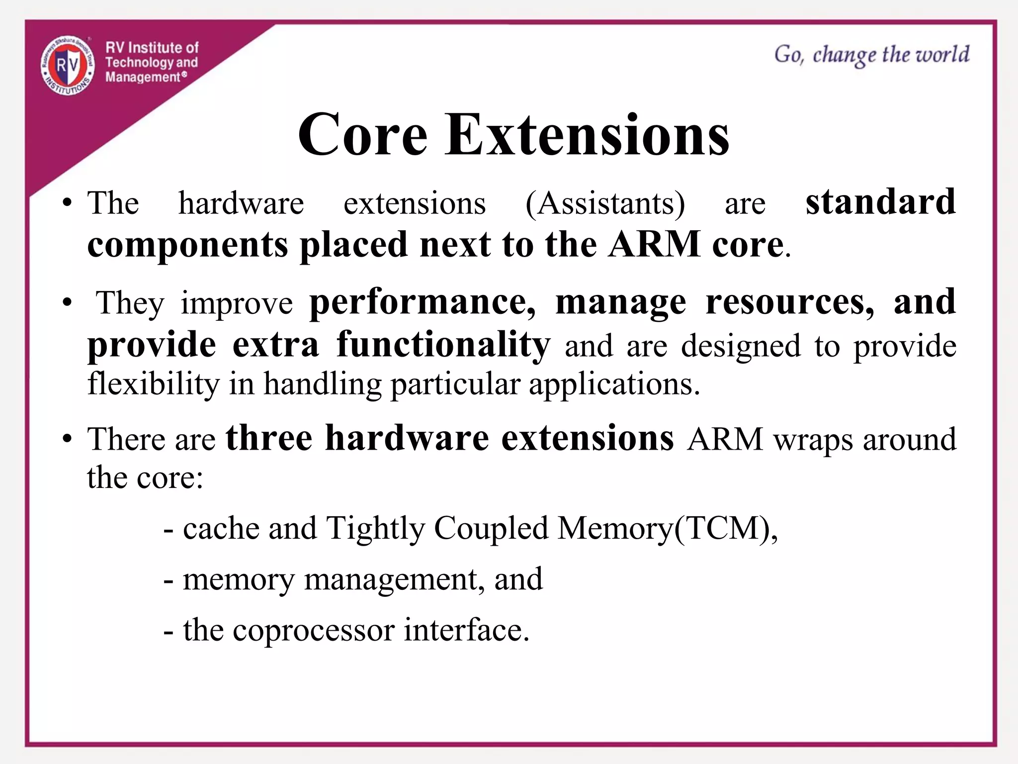 Core Extensions
• The hardware extensions (Assistants) are standard
components placed next to the ARM core.
• They improve performance, manage resources, and
provide extra functionality and are designed to provide
flexibility in handling particular applications.
• There are three hardware extensions ARM wraps around
the core:
- cache and Tightly Coupled Memory(TCM),
- memory management, and
- the coprocessor interface.
 