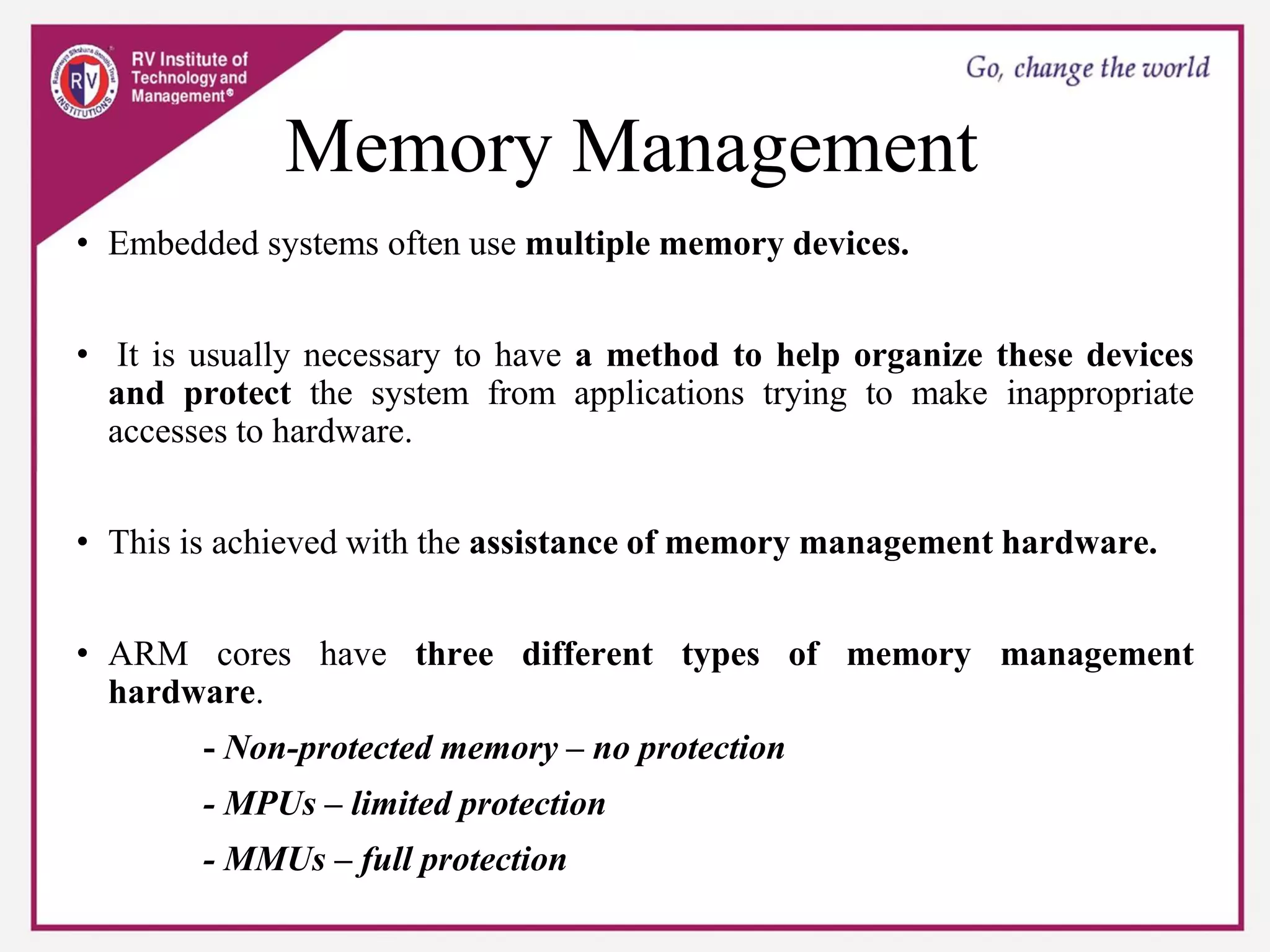 Memory Management
• Embedded systems often use multiple memory devices.
• It is usually necessary to have a method to help organize these devices
and protect the system from applications trying to make inappropriate
accesses to hardware.
• This is achieved with the assistance of memory management hardware.
• ARM cores have three different types of memory management
hardware.
- Non-protected memory – no protection
- MPUs – limited protection
- MMUs – full protection
 