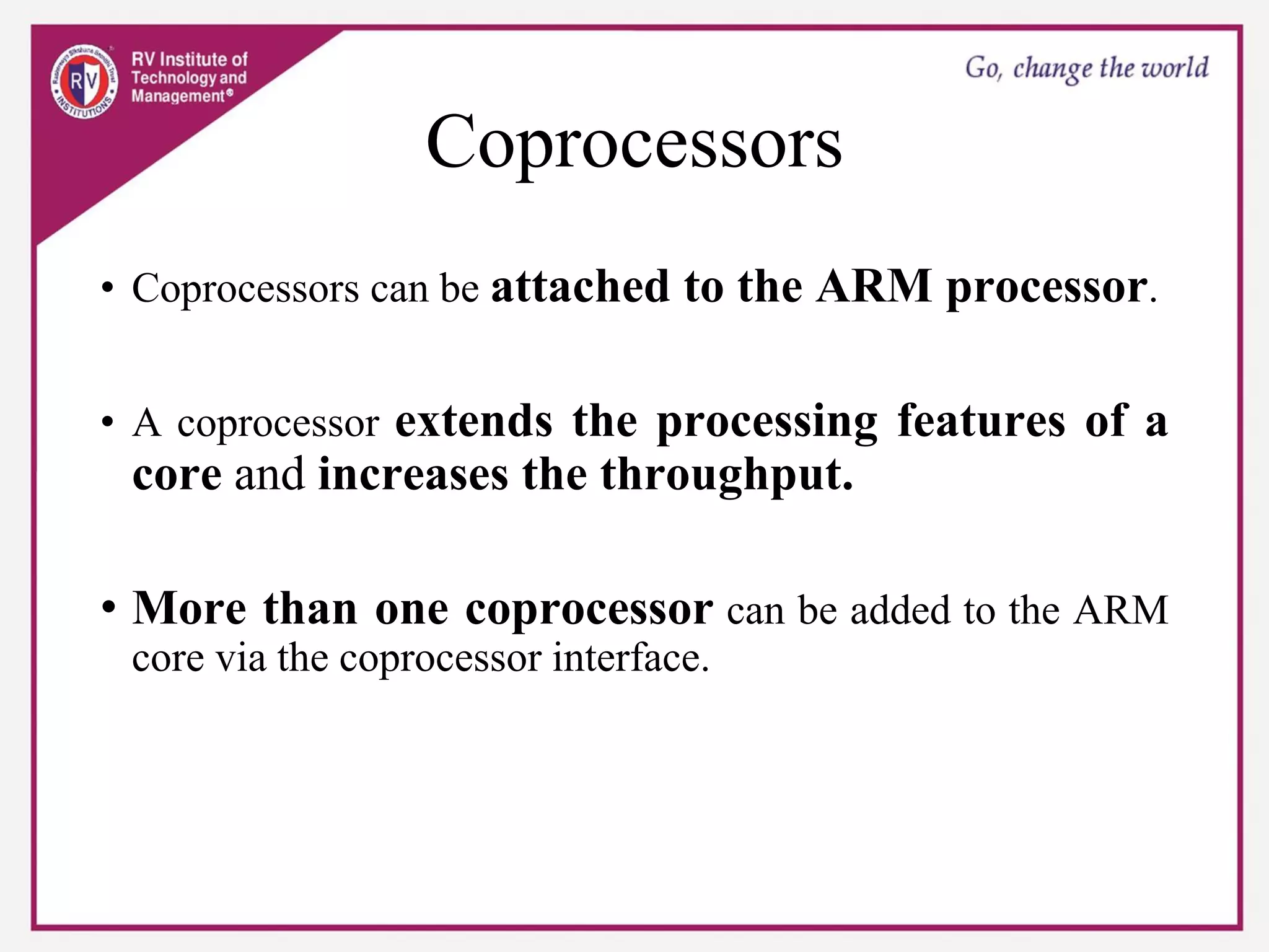 Coprocessors
• Coprocessors can be attached to the ARM processor.
• A coprocessor extends the processing features of a
core and increases the throughput.
• More than one coprocessor can be added to the ARM
core via the coprocessor interface.
 