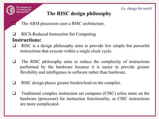 The RISC design philosophy
❑ The ARM processors uses a RISC architecture.
❑ RICS-Reduced Instruction Set Computing
Instructions:
❑ RISC is a design philosophy aims to provide few simple but powerful
instructions that execute within a single clock cycle.
❑ The RISC philosophy aims to reduce the complexity of instructions
performed by the hardware because it is easier to provide greater
flexibility and intelligence in software rather than hardware.
❑ RISC design places greater burden/load on the compiler.
❑ Traditional complex instruction set computer (CISC) relies more on the
hardware (processor) for instruction functionality, as CISC instructions
are more complicated.
 