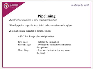 Pipelining
❑ Instruction execution is done in pipelined fashion
❑ Ideal pipeline stage clock cycle is 1 to have maximum throughput.
❑Instructions are executed in pipeline stages.
ARM7 is a 3 stage pipelined processor
First stage – fetches the instruction
Second Stage - Decodes the instruction and fetches
the operands
Third Stage - Executes the instruction and stores
the result
 