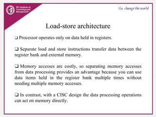 Load-store architecture
❑ Processor operates only on data held in registers.
❑ Separate load and store instructions transfer data between the
register bank and external memory.
❑ Memory accesses are costly, so separating memory accesses
from data processing provides an advantage because you can use
data items held in the register bank multiple times without
needing multiple memory accesses.
❑ In contrast, with a CISC design the data processing operations
can act on memory directly.
 