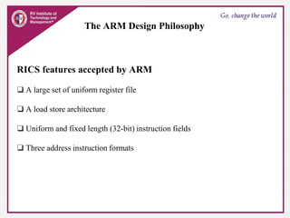 The ARM Design Philosophy
RICS features accepted by ARM
❑ A large set of uniform register file
❑ A load store architecture
❑ Uniform and fixed length (32-bit) instruction fields
❑ Three address instruction formats
 