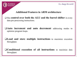 Additional Features in ARM architecture
❑ Has control over both the ALU and the barrel shifter in every
data pre-processing instructions.
❑Auto increment and auto decrement addressing modes to
optimize program loops.
❑Load and store multiple instructions to maximize execution
throughput.
❑Conditional execution of all instructions to maximize data
throughput.
 