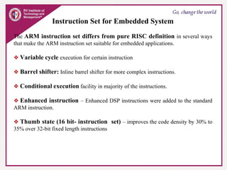Instruction Set for Embedded System
The ARM instruction set differs from pure RISC definition in several ways
that make the ARM instruction set suitable for embedded applications.
❖ Variable cycle execution for certain instruction
❖ Barrel shifter: Inline barrel shifter for more complex instructions.
❖ Conditional execution facility in majority of the instructions.
❖ Enhanced instruction – Enhanced DSP instructions were added to the standard
ARM instruction.
❖ Thumb state (16 bit- instruction set) – improves the code density by 30% to
35% over 32-bit fixed length instructions
 