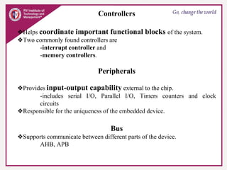 Controllers
❖Helps coordinate important functional blocks of the system.
❖Two commonly found controllers are
-interrupt controller and
-memory controllers.
Peripherals
❖Provides input-output capability external to the chip.
-includes serial I/O, Parallel I/O, Timers counters and clock
circuits
❖Responsible for the uniqueness of the embedded device.
Bus
❖Supports communicate between different parts of the device.
AHB, APB
 