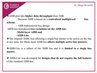 ❖AHB provides higher data throughput than ASB.
- Because AHB is based on a centralized multiplexed bus
scheme.
- ASB bidirectional bus design.
ARM has introduced two variations on the AHB bus:
-Multi-layer AHB and
-AHB-Lite.
❖The original AHB, was allowing a single bus master to be active on the bus
at any time, the Multi-layer AHB bus allows multiple active bus masters.
❖AHB-Lite is a subset of the AHB bus and it is limited to a single bus
master.
❖ AHB-Lite was developed for designs that do not require the full features
of the standard AHB bus.
 