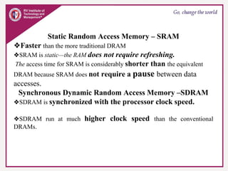 Static Random Access Memory – SRAM
❖Faster than the more traditional DRAM
❖SRAM is static—the RAM does not require refreshing.
The access time for SRAM is considerably shorter than the equivalent
DRAM because SRAM does not require a pause between data
accesses.
Synchronous Dynamic Random Access Memory –SDRAM
❖SDRAM is synchronized with the processor clock speed.
❖SDRAM run at much higher clock speed than the conventional
DRAMs.
 