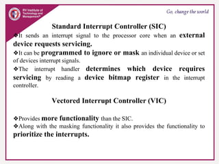 Standard Interrupt Controller (SIC)
❖It sends an interrupt signal to the processor core when an external
device requests servicing.
❖It can be programmed to ignore or mask an individual device or set
of devices interrupt signals.
❖The interrupt handler determines which device requires
servicing by reading a device bitmap register in the interrupt
controller.
Vectored Interrupt Controller (VIC)
❖Provides more functionality than the SIC.
❖Along with the masking functionality it also provides the functionality to
prioritize the interrupts.
 