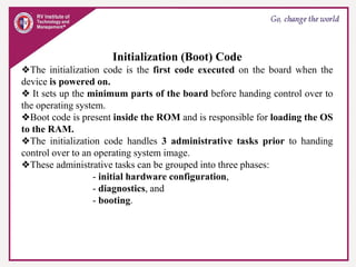 Initialization (Boot) Code
❖The initialization code is the first code executed on the board when the
device is powered on.
❖ It sets up the minimum parts of the board before handing control over to
the operating system.
❖Boot code is present inside the ROM and is responsible for loading the OS
to the RAM.
❖The initialization code handles 3 administrative tasks prior to handing
control over to an operating system image.
❖These administrative tasks can be grouped into three phases:
- initial hardware configuration,
- diagnostics, and
- booting.
 